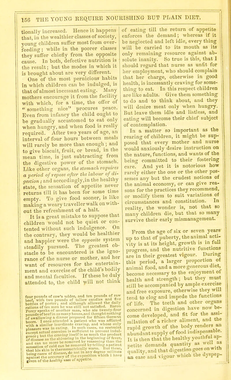 tionally increased. Hence it happens that, in the wealthier classes of society, young children suffer most from over- feeding ; while in the poorer classes they suffer chiefly from the opposite cause. In both, defective nutrition is the result; but the modes in which it is brought about are very different. One of the most pernicious habits in which children can be indulged, is that of almost incessant eating. Many mothers encourage it from the facility with which, for a time, the offer of  something nice procures peace. Even from infancy the child ought to be gradually accustomed to eat only when hungry, and when food is really required. After two years of age, an interval of four hours between meals will rarely be more than enough ; and to give biscuit, fruit, or bread, in the mean time, is just subtracting from the digestive power of the stomach. Like other organs, the stomach requires a period of repose after the labour of di- gestion ; and accordingly,in the healthy State, the sensation of appetite never returns till it has been for some time empty. To give food sooner, is like making a weary traveller walk on with- out the refreshment of a halt. It is a great mistake to suppose that children would not be quiet or con- tented without such indulgence. On the contrary, they would be healthier and happier were the opposite system steadily pursued. The greatest ob- stacle to be encountered is the igno- rance of the nurse or mother, and her want of resources for the entertain- ment and exercise of the child's bodily and mental faculties. If these be duly attended to, the child will not think four pounds of cow's lulder, nnd ton pounds of rnw boef, wltli two pounds of tallow caTidlca and flvo bottles of porter; nnd nltlionprli nllowed the daily rations of ton men lie uas still not aatiallcd. n.aroii Percy spealts of anotlior man, who ato twenty-four pounds of beef in jismauy liourf.and thouglit nothing of BWallowiuB a dinner prepared for llfteeu German boors. I once attended a patient who was atlUcted with ft similar inovdinato cravitifr. and whose only nlcaauro was in ealinp. In such eascn. no re«lrnint ' pxcent actual coercion issulllclent to prevent indul- i troncc : Imt tho cravlnp llself is as much the product of disease as the shiveriuR In the beBlnuiuK of fever, ml can no more lio removed by reasoning' than llie seLtTon of cold can be reumved by tolllu,. a patient .i,„r 1,1a .ttln Is thcrmomelrlcally warm. Hut tliese, j M^ii!Jes o dlsea e.do not in any dcRice mllltalo aSLiM accu racy of the exposition which 1 b.avo given of tho hcMhj uus oi aiipctl.c. of eating till the return of appetite enforces the demand; whereas if it be neglected and left idle, every thing will be carried to its mouth as its only remaining resource against ab- solute inanity. So true is this, that I should regard that nurse as unfit for her employment, who should complain that her charge, otherwise in good health, is incessantly craving for some- thing to eat. In this respect children are like adults. Give them something to do and to think about, and they will desire meat only when hungry. But leave them idle and listless, and eating will become their chief subject of contemplation. In a matter so important as the rearing of children, it might be sup- posed that every mother and nurse would anxiously desire instruction on the nature, functions, and wants of the being committed to their fostering care. And yet it is notorious how rarely either the one or the other pos- sesses any but the crudest notions of the animal economy, or can give rea- sons for the practices they recommend, or modify them to suit variations of circumstances and constitution. In reality, the wonder is, not that so many children die, but that so many survive their early mismanagement. From the age of six or seven years up to that of puberty, the animal acti- vity is at its height, growth is in full progress, and the nutritive functions arein their greatest vigour. During this period, a larger proportion of animal food, and a more generous diet, become necessarv to tho enjoyment of health and strength ; but they must still be accompanied by ample exercise and free exposure, otherwise they will tend to clog and impede the functions of life. The teeth and other organs concerned in digestion h.ave now be- come developed, and fit for the assi- milation of a richer aliment, and tho rapid growth of the body renders an abundant supply of food indispensable. It is then that the healthy youthful ap- petite demands quantity as well as quality, and that digestion goes on with L case and vigour which the dyspep-