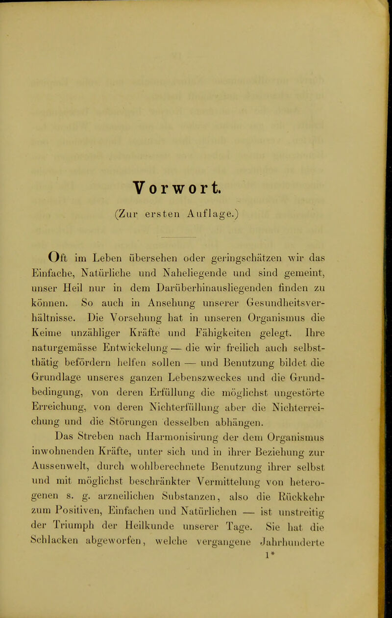 Vorwort. (Zur ersten Auflage.) Oft im Leben übersehen oder geringschätzen wir das Einfache, Natürliche und Naheliegende und sind gemeint, unser Heil nur in dem Darüberhinausliegenden finden zu können. So auch in Ansehung unserer Gesundheitsver- hältnisse. Die Vorsehung hat in unseren Organismus die Keime unzähliger Kräfte und Fähigkeiten gelegt. Ihre naturgemässe Entwicklung — die wir freilich auch selbst- thätig befördern helfen sollen — und Benutzung bildet die Grundlage unseres ganzen Lebenszweckes und die Grund- bedingung, von deren Erfüllung die möglichst ungestörte Erreichung, von deren Nichterfüllung aber die Nichterrei- chung und die Störungen desselben abhängen. Das Streben nach Harmonisirung der dem Organismus in wohnenden Kräfte, unter sich und in ihrer Beziehung zur Aussenwelt, durch wohlberechnete Benutzung ihrer selbst und mit möglichst beschränkter Vermittelung von hetero- genen s. g. arzneilichen Substanzen, also die Rückkehr zum Positiven, Einfachen und Natürlichen — ist unstreitig der Triumph der Heilkunde unserer Tage. Sie hat die Schlacken abgeworfen, welche vergangene Jahrhunderte l*