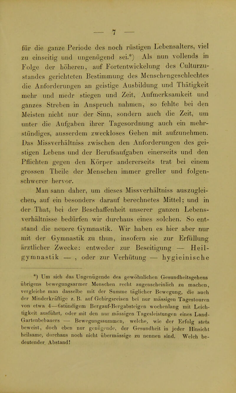 für die ganze Periode des noch rüstigen Lebensalters, viel zu einseitig und ungenügend sei.*) Als nun vollends in Folge der höheren, auf Fortentwickelung des CuJturzu- standes gerichteten Bestimmung des Menschengeschlechtes die Anforderungen an geistige Ausbildung und Thätigkeit mehr und medr stiegen und Zeit, Aufmerksamkeit und ganzes Streben in Anspruch nahmen, so fehlte bei den Meisten nicht nur der Sinn, sondern auch die Zeit, um unter die Aufgaben ihrer Tagesordnung auch ein mehr- stündiges, ausserdem zweckloses Gehen mit aufzunehmen. Das Missverhältniss zwischen den Anforderungen des gei- stigen Lebens und der Berufsaufgaben einerseits und den Pflichten gegen den Körper andererseits trat bei einem grossen Theile der Menschen immer greller und folgen- schwerer hervor. Man sann daher, um dieses Missverhältniss auszuglei- chen, auf ein besonders darauf berechnetes Mittel; und in der That, bei der Beschaffenheit unserer ganzen Lebens- verhältnisse bedürfen wir durchaus eines solchen. So ent- stand die neuere Gymnastik. Wir haben es hier aber nur mit der Gymnastik zu thun, insofern sie zur Erfüllung ärztlicher Zwecke: entweder zur Beseitigung — Heil- gymnastik — , oder zur Verhütung — hygieinische *) Um sich das Ungenügende des gewöhnlichen Gesundheitsgehens übrigens bewegungsarmer Menschen recht augenscheinlich zu machen, vergleiche man dasselbe mit der Summe täglicher Bewegung, die auch der Minderkräftige z. B. auf Gebirgsreisen bei nur massigen Tagestouren von etwa 4—6stündigem Bergauf-Bergabsteigen wochenlang mit Leich- tigkeit ausführt, oder mit den nur massigen Tagesleistungen eines Land- Gartenbebauers — Bewegungssummcn, welche, wie der Erfolg stets beweist, doch eben nur genügende, der Gesundheit in jeder Hinsicht heilsame, durchaus noch nicht übermässige zu nennen sind. Welch be- deutender Abstand!