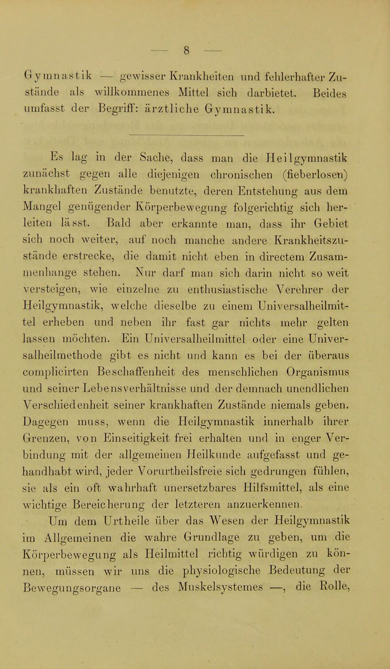 Gymnastik — gewisser Krankheiten and fehlerhafter Zu- stände als willkommenes Mittel sich darbietet. Beides qmfasst der Begriff: ärztliche Gymnastik. Es lag in der Sache, dass man die Heilgymnastik zunächst gegen alle diejenigen chronischen (neberlosen) krankhaften Zustände benutzte, deren Entstehung aus dem Mangel genügender Körperbewegung folgerichtig sich her- leiten lässt. Bald aber erkannte man, dass ihr Gebiet sich noch weiter, auf noch manche andere Krankheitszu- stände erstrecke, die damit nicht eben in directem Zusam- menhange stehen. Nur darf man sich darin nicht so weit versteigen, wie einzelne zu enthusiastische Verehrer der Heilgymnastik, welche dieselbe zu einem Universalheilmit- tel erheben und neben ihr fast gar nichts mehr gelten lassen möchten. Ein Universalheilmittel oder eine Univer- salheilmethode gibt es nicht und kann es bei der überaus complicirten Beschaffenheit des menschlichen Organismus und seiner Lebensverhältnisse und der demnach unendlichen Verschiedenheit seiner krankhaften Zustände niemals geben. Dagegen muss, wenn die Heilgymnastik innerhalb ihrer Grenzen, von Einseitigkeit frei erhalten und in enger Ver- bindung mit der allgemeinen Heilkunde aufgefasst und ge- handhabt wird, jeder Vorurteilsfreie sich gedrungen fühlen, sie als ein oft wahrhaft unersetzbares Hilfsmittel, als eine wichtige Bereicherung der letzteren anzuerkennen. Um dem Urtheile über das Wesen der Heilgymnastik im Allgemeinen die wahre Grundlage zu geben, um die Körperbewegung als Heilmittel richtig würdigen zu kön- nen, müssen wir uns die physiologische Bedeutung der Bewegungsorgane — des Muskelsystemes —, die Rolle,