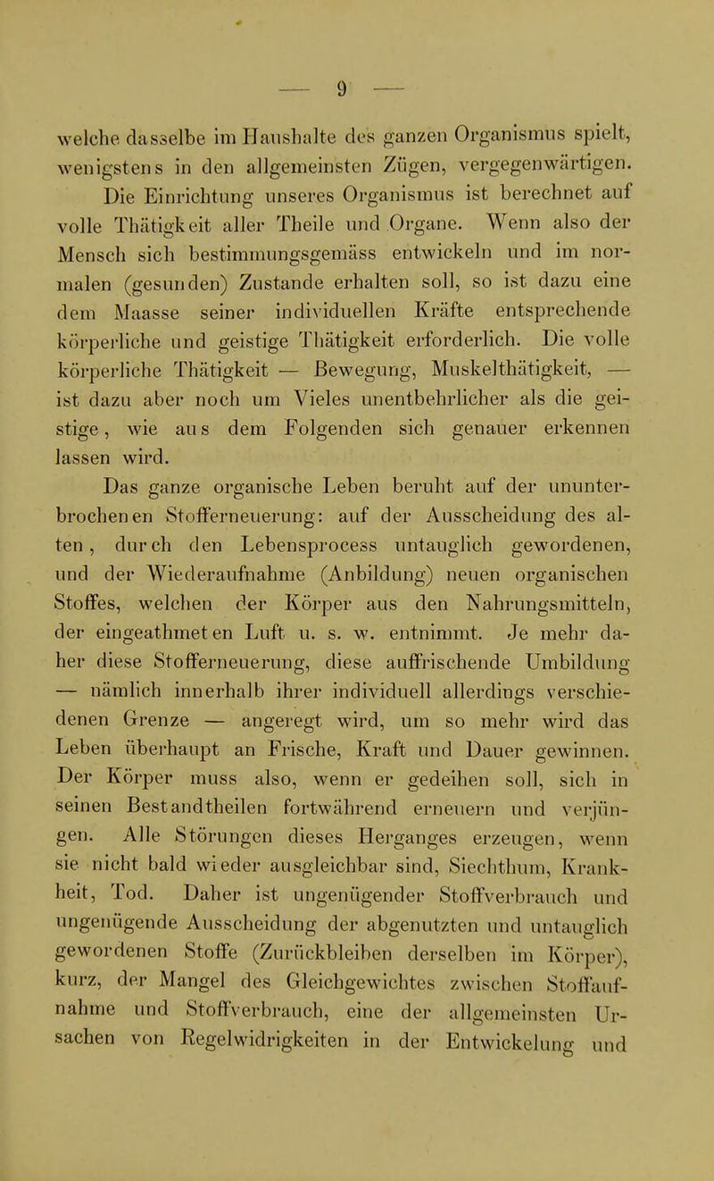 welche dasselbe im Haushalte des ganzen Organismus spielt, wenigstens in den allgemeinsten Zügen, vergegenwärtigen. Die Einrichtung unseres Organismus ist berechnet auf volle Thätigkeit aller Theile und Organe. Wenn also der Mensch sich bestimmungsgemäss entwickeln und im nor- malen (gesunden) Zustande erhalten soll, so ist dazu eine dem Maasse seiner individuellen Kräfte entsprechende körperliche und geistige Thätigkeit erforderlich. Die volle körperliche Thätigkeit — Bewegung, Muskel thätigkeit, — ist dazu aber noch um Vieles unentbehrlicher als die gei- stige , wie au s dem Folgenden sich genauer erkennen lassen wird. Das ganze organische Leben beruht auf der ununter- brochenen Stofferneuerung: auf der Ausscheidung des al- ten , durch den Lebensprocess untauglich gewordenen, und der Wiederaufnahme (Anbildung) neuen organischen Stoffes, welchen der Körper aus den Nahrungsmitteln, der eingeathmet en Luft u. s. w. entnimmt. Je mehr da- her diese Stofferneuerung, diese auffrischende Umbildung — nämlich innerhalb ihrer individuell allerdings verschie- denen Grenze — angeregt wird, um so mehr wird das Leben überhaupt an Frische, Kraft und Dauer gewinnen. Der Körper muss also, wenn er gedeihen soll, sich in seinen Bestandteilen fortwährend erneuern und verjün- gen. Alle Störungen dieses Herganges erzeugen, wenn sie nicht bald wieder ausgleichbar sind, Siechthum, Krank- heit, Tod. Daher ist ungenügender Stoffverbrauch und ungenügende Ausscheidung der abgenutzten und untauglich gewordenen Stoffe (Zurückbleiben derselben im Körper), kurz, der Mangel des Gleichgewichtes zwischen Stoffauf- nahme und StoffVerbrauch, eine der allgemeinsten Ur- sachen von Regelwidrigkeiten in der Entwickelung und