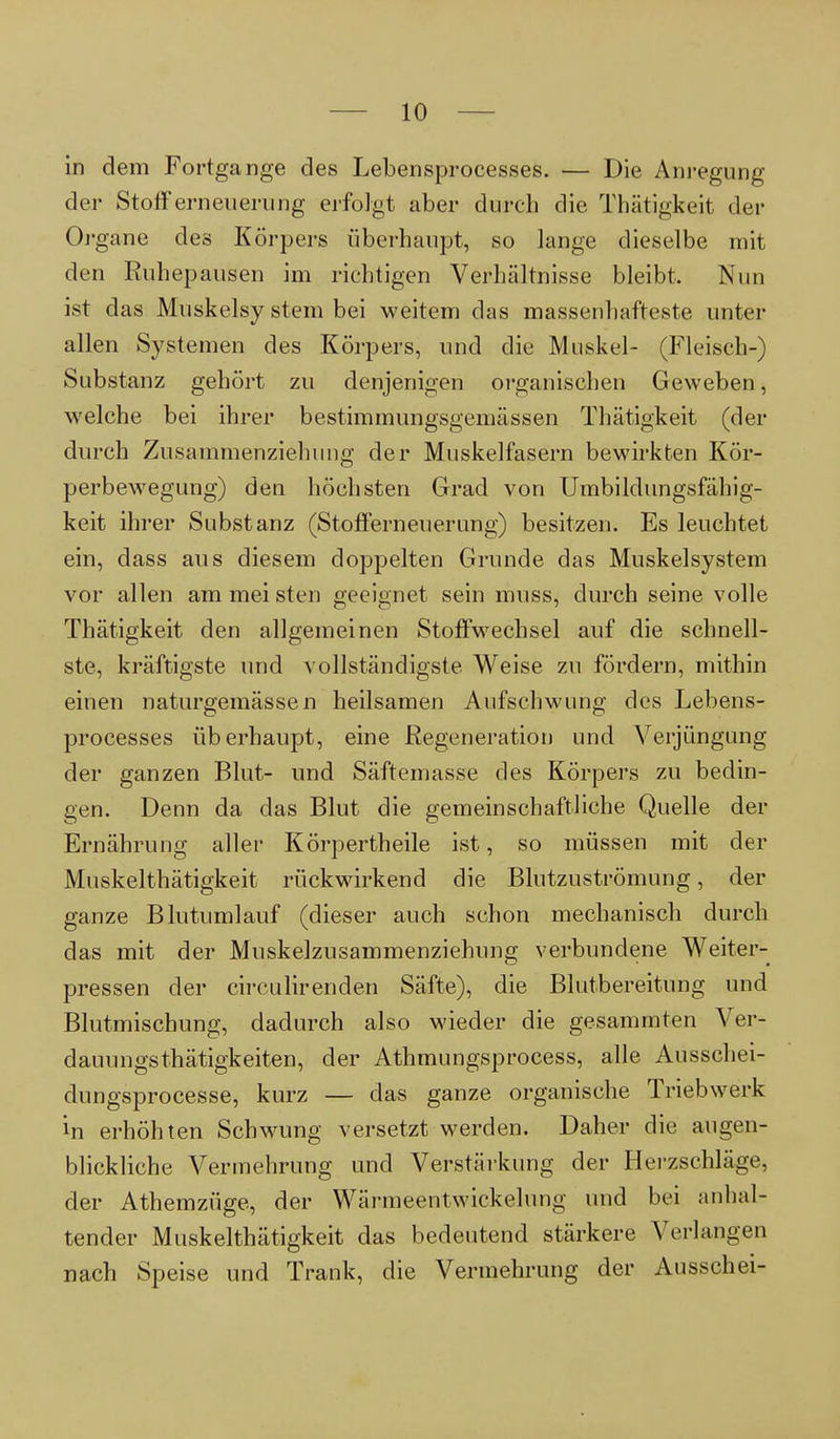 in dem Fortgange des Lebensprocesses. — Die Anregung der Stoff erneuern ng erfolgt aber durch die Thätigkeit der Organe des Körpers überhaupt, so lange dieselbe mit den Ruhepausen im richtigen Verhältnisse bleibt. Nun ist das Muskelsy stein bei weitem das massenhafteste unter allen Systemen des Körpers, und die Muskel- (Fleisch-) Substanz gehört zu denjenigen organischen Geweben, welche bei ihrer bestimmungsgemässen Thätigkeit (der durch Zusammenziehung der Muskelfasern bewirkten Kör- perbewegung) den höchsten Grad von Umbildungsfähig- keit ihrer Substanz (Stofferneuerung) besitzen. Es leuchtet ein, dass aus diesem doppelten Grunde das Muskelsystem vor allen am mei sten geeignet sein muss, durch seine volle Thätigkeit den allgemeinen Stoffwechsel auf die schnell- ste, kräftigste und vollständigste Weise zu fördern, mithin einen naturgemässen heilsamen Aufschwung des Lebens- processes überhaupt, eine Regeneration und Verjüngung der ganzen Blut- und Säftemasse des Körpers zu bedin- gen. Denn da das Blut die gemeinschaftliche Quelle der Ernährung aller Körpertheile ist, so müssen mit der Muskelthätigkeit rückwirkend die Blutzuströmung, der ganze Blutumlauf (dieser auch schon mechanisch durch das mit der Muskelzusammenziehung verbundene Weiter- pressen der circulirenden Säfte), die Blutbereitung und Blutmischung, dadurch also wieder die gesammten Ver- dauungsthätigkeiten, der Athmungsprocess, alle Ausschei- dungsprocesse, kurz — das ganze organische Triebwerk in erhöhten Schwung versetzt werden. Daher die augen- blickliche Vermehrung und Verstärkung der Herzschläge, der Athemzüge, der Wärmeentwickelung und bei anhal- tender Muskelthätigkeit das bedeutend stärkere Verlangen nach Speise und Trank, die Vermehrung der Ausschei-