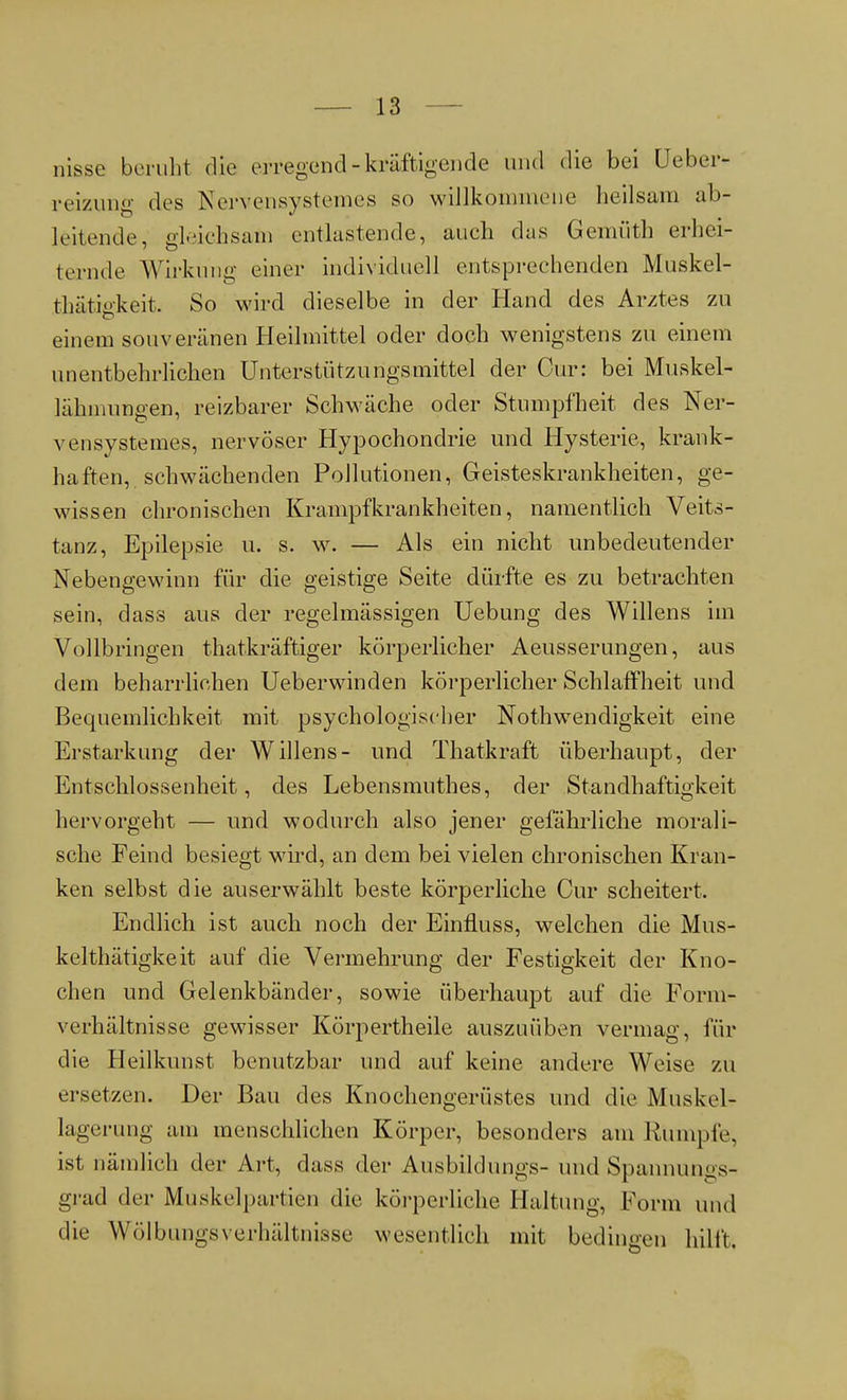 nisse beruht die erregend - kräftigende und die bei Ueber- reizung des Nervensystem.es so willkommene heilsam ab- leitende, gleichsam entlastende, mich das Gemüth erhei- ternde Wirkung einer individuell entsprechenden Muskel- thätigkeit. So wird dieselbe in der Hand des Arztes zu einem souveränen Heilmittel oder doch wenigstens zu einem unentbehrlichen Unterstützungsmittel der Cur: bei Muskel- lähmungen, reizbarer Schwäche oder Stumpfheit des Ner- vensystemes, nervöser Hypochondrie und Hysterie, krank- haften, schwächenden Pollutionen, Geisteskrankheiten, ge- wissen chronischen Krampfkrankheiten, namentlich Veits- tanz, Epilepsie u. s. w. — Als ein nicht unbedeutender Nebengewinn für die geistige Seite dürfte es zu betrachten sein, dass aus der regelmässigen Uebung des Willens im Vollbringen thatkräftiger körperlicher Aeusserungen, aus dem beharrlichen Ueberwinden körperlicher Schlaffheit und Bequemlichkeit mit psychologischer Notwendigkeit eine Erstarkung der Willens- und Thatkraft überhaupt, der Entschlossenheit, des Lebensmuthes, der Statthaftigkeit hervorgeht — und wodurch also jener gefährliche morali- sche Feind besiegt wird, an dem bei vielen chronischen Kran- ken selbst die auserwählt beste körperliche Cur scheitert. Endlich ist auch noch der Einfluss, welchen die Mus- kelthätigkeit auf die Vermehrung der Festigkeit der Kno- chen und Gelenkbänder, sowie überhaupt auf die Form- verhältnisse gewisser Körpertheile auszuüben vermag, für die Heilkunst benutzbar und auf keine andere Weise zu ersetzen. Der Bau des Knochengerüstes und die Muskel- lagerung am menschlichen Körper, besonders am Rumple, ist nämlich der Art, dass der Ausbildungs- und Spannungs- grad der Muskelpartien die körperliche Haltung, Form und die WölbungsVerhältnisse wesentlich mit bedingen hilft,