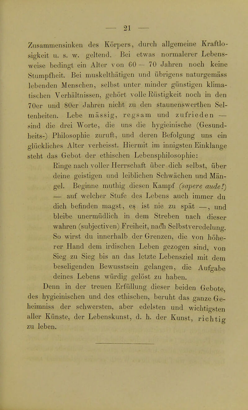 Zusammensinken des Körpers, durch allgemeine Kraftlo- sigkeit u. s. w. geltend, Bei etwas normalerer Lebens- weise bedingt ein Alter von GO - 70 Jahren noch keine Stumpfheit. Bei nmskeltliätigen und übrigens naturgemäss lebenden Menschen, selbst unter minder günstigen klima- tischen Verhältnissen, gehört volle Rüstigkeit noch in den 70er und 80er Jahren nicht zu den staunenswerthen Sel- tenheiten. Lebe massig, regsam und zufrieden — sind die drei Worte, die uns die hygieinische (Gesund- heits-) Philosophie zuruft, und deren Befolgung uns ein glückliches Alter verheisst. Hiermit im innigsten Einklänge steht das Gebot der ethischen Lebensphilosophie: Ringe nach voller Herrschaft über dich selbst, über deine geistigen und leiblichen Schwächen und Män- gel. Beginne muthig diesen Kampf (sapere aude!) — auf welcher Stufe des Lebens auch immer du dich befinden magst, es ist nie zu spät —, und bleibe unermüdlich in dem Streben nach dieser wahren (subjectiven) Freiheit, nach Selbstveredelung. So wirst du innerhalb der Grenzen, die von höhe- rer Hand dem irdischen Leben gezogen sind, von Sieg zu Sieg bis an das letzte Lebensziel mit dem beseligenden Bewusstsein gelangen, die Aufgabe deines Lebens würdig gelöst zu haben. Denn in der treuen Erfüllung dieser beiden Gebote, des hygieinischen und des ethischen, beruht das ganze Ge- heimniss der schwersten, aber edelsten und wichtigsten aller Künste, der Lebenskunst, d. h. der Kunst, richtig zu leben.