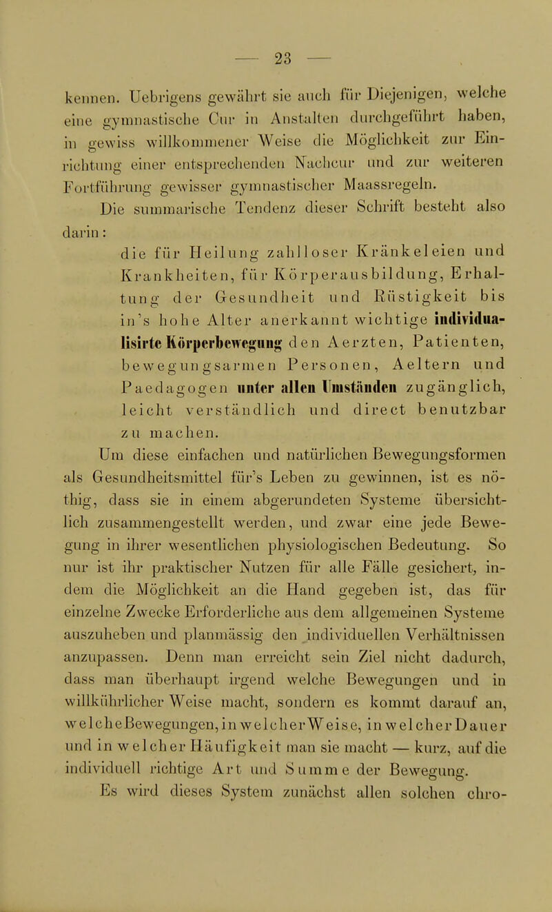 kennen. Uebrigens gewährt sie auch für Diejenigen, welche eine gymnastische Cur in Anstalten durchgeführt haben, in gewiss willkommener Weise die Möglichkeit zur Ein- richtimg einer entsprechenden Nabhcur und zur weiteren Fortführung gewisser gymnastischer Maassregeln. Die summarische Tendenz dieser Schrift besteht also darin : die für Heilung zahlloser Krankel eien und Krankheiten, für Körperausbildung, Erhal- tung der Gesundheit und Rüstigkeit bis in's hohe Alter anerkannt wichtige individiia- lisirtc Körperbewegung den Aerzten, Patienten, bewegungsarmen Personen, Aeltern und Paed a g o g e n unter allen Umständen zugänglich, leicht verständlich und direct benutzbar zu machen. Um diese einfachen und natürlichen Bewegungsformen als Gesundheitsmittel für's Leben zu gewinnen, ist es nö- thig, dass sie in einem abgerundeten Systeme übersicht- lich zusammengestellt werden, und zwar eine jede Bewe- gung in ihrer wesentlichen physiologischen Bedeutung. So nur ist ihr praktischer Nutzen für alle Fälle gesichert, in- dem die Möglichkeit an die Hand gegeben ist, das für einzelne Zwecke Erforderliche aus dem allgemeinen Systeme auszuheben und planmässig den individuellen Verhältnissen anzupassen. Denn man erreicht sein Ziel nicht dadurch, dass man überhaupt irgend welche Bewegungen und in willkührlieher Weise macht, sondern es kommt darauf an, welcheBewegungen, in welcher Weise, in welcher Dauer und in welcher Häufigkeit man sie macht — kurz, auf die individuell richtige Art und Summe der Bewegung. Es wird dieses System zunächst allen solchen chro-