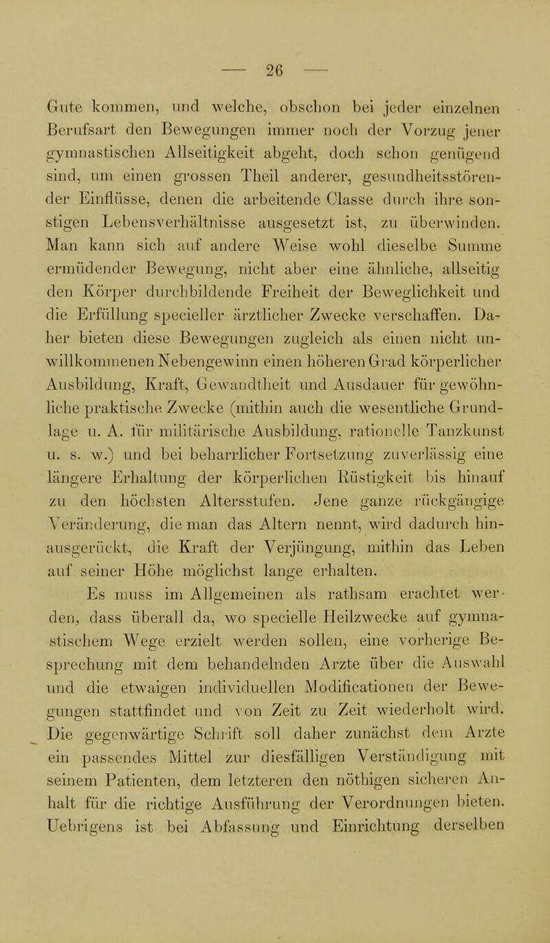 Gute kommen, und welche, obschon bei jeder einzelnen Berufsart den Bewegungen immer noch der Vorzug jener gymnastischen Allseitigkeit abgeht, doch schon genügend sind, um einen grossen Theil anderer, gesundheitsstören-» der Einflüsse, denen die arbeitende Classe durch ihre son- stigen Lebensverhältnisse ausgesetzt ist, zu überwinden. Man kann sich auf andere Weise wohl dieselbe Summe ermüdender Bewegung, nicht aber eine ähnliche, allseitig den Körper durchbildende Freiheit der Beweglichkeit und die Erfüllung specieller ärztlicher Zwecke verschaffen. Da- her bieten diese Bewegungen zugleich als einen nicht un- willkommenen Nebengewinn einen höheren Grad körperlicher Ausbildung, Kraft, Gewandtheit und Ausdauer für gewöhn- liche praktische Zwecke (mithin auch die wesentliche Grund- lage u. A. für militärische Ausbildung, rationelle Tanzkunst u. s. w.) und bei beharrlicher Fortsetzung zuverlässig eine längere Erhaltung der körperlichen Rüstigkeit bis hinauf zu den höchsten Altersstufen. Jene ganze rückgängige Veränderung, die man das Altern nennt, wird dadurch hin- ausgerückt, die Kraft der Verjüngung, mithin das Leben auf seiner Höhe möglichst lange erhalten. Es muss im Allgemeinen als rathsam erachtet wer- den, dass überall da, wo specielle Heilzwecke auf gymna- stischem Wege erzielt werden sollen, eine vorherige Be- sprechung mit dem behandelnden Arzte über die Auswahl und die etwaigen individuellen Modifikationen der Bewe- gungen stattfindet und von Zeit zu Zeit wiederholt wird. Die gegenwärtige Schrift soll daher zunächst dem Arzte ein passendes Mittel zur diesfälligen Verständigung mit seinem Patienten, dem letzteren den nöthigen sicheren An- heilt für die richtige Ausführung der Verordnungen bieten. Uebrigens ist bei Abfassung und Einrichtung derselben