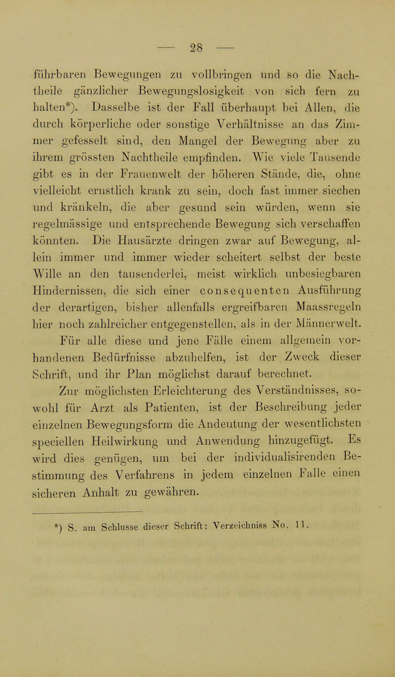 führbaren Bewegungen zu vollbringen und so die Nach- I heile gänzlicher Bewegungslosigkeit von sich fern zu halten*). Dasselbe ist der Fall überhaupt bei Allen, die durch körperliche oder sonstige Verhältnisse an das Zim- mer gefesselt sind, den Mangel der Bewegung aber zu ihrem grössten Nachtheile empfinden. Wie viele Tausende gibt es in der Frauenwelt der höheren Stände, die, ohne vielleicht ernstlich krank zu sein, doch fast immer siechen und kränkeln, die aber gesund sein würden, wenn sie regelmässige und entsprechende Bewegung sich verschaffen könnten. Die Hausärzte dringen zwar auf Bewegung, al- lein immer und immer wieder scheitert selbst der beste Wille an den tausenderlei, meist wirklich unbesiegbaren Hindernissen, die sich einer consequenten Ausführung der derartigen, bisher allenfalls ergreifbaren Maassregeln hier noch zahlreicher entgegenstellen, als in der Männerwelt. Für alle diese und jene Fälle einem allgemein vor- handenen Bedürfnisse abzuhelfen, ist der Zweck dieser Schrift, und ihr Plan möglichst darauf berechnet. Zur möglichsten Erleichterung des Verständnisses, so- wohl für Arzt als Patienten, ist der Beschreibung jeder einzelnen Bewegungsform die Andeutung der wesentlichsten speciellen Heilwirkung und Anwendung hinzugefügt. Es wird dies genügen, um bei der individualisirenden Be- stimmung des Verfahrens in jedem einzelnen Falle einen sicheren Anhalt zu gewähren. *) S. am Schlüsse dieser Schrift: Verzeichniss No. 11.