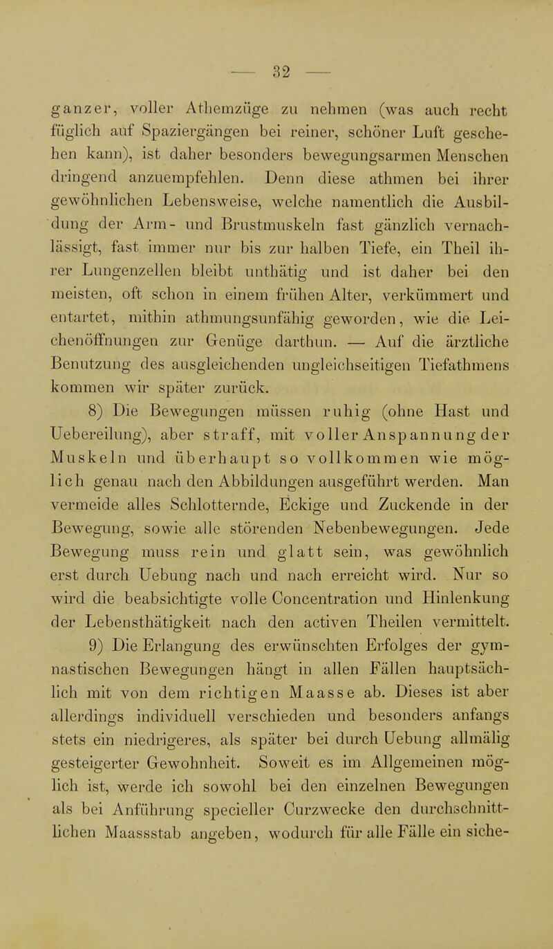 ganzer, voller Athemzüge zu nehmen (was auch recht füglich auf Spaziergängen bei reiner, schöner Luft gesche- hen kann), ist daher besonders bewegungsarmen Menschen dringend anzuempfehlen. Denn diese athmen bei ihrer gewöhnlichen Lebensweise, welche namentlich die Ausbil- dung der Arm- und Brustmuskeln fast gänzlich vernach- lässigt, fast immer nur bis zur halben Tiefe, ein Theil ih- rer Lungenzellen bleibt unthätig und ist daher bei den meisten, oft schon in einem frühen Alter, verkümmert und entartet, mithin athmungsunfähig geworden, wie die Lei- chenöffnungen zur Genüge darthim. — Auf die ärztliche Benutzung des ausgleichenden ungleichseitigen Tiefathmens kommen wir später zurück. 8) Die Bewegungen müssen ruhig (ohne Hast und Uebereilung), aber straff, mit voller Anspannung der Muskeln und überhaupt so vollkommen wie mög- lich genau nach den Abbildungen ausgeführt werden. Man vermeide alles Schlotternde, Eckige und Zuckende in der Bewegung, sowie alle störenden Nebenbewegungen. Jede Bewegung muss rein und glatt sein, was gewöhnlich erst durch Uebung nach und nach erreicht wird. Nur so wird die beabsichtigte volle Concentration und Hinlenkung der Lebensthätigkeit nach den activen Theilen vermittelt. 9) Die Erlangung des erwünschten Erfolges der gym- nastischen Bewegungen hängt in allen Fällen hauptsäch- lich mit von dem richtigen Maasse ab. Dieses ist aber allerdings individuell verschieden und besonders anfangs stets ein niedrigeres, als später bei durch Uebung allmälig gesteigerter Gewohnheit. Soweit es im Allgemeinen mög- lich ist, werde ich sowohl bei den einzelnen Bewegungen als bei Anführung specieller Curzwecke den durchschnitt- lichen Maassstab angeben, wodurch für alle Fälle ein siehe-