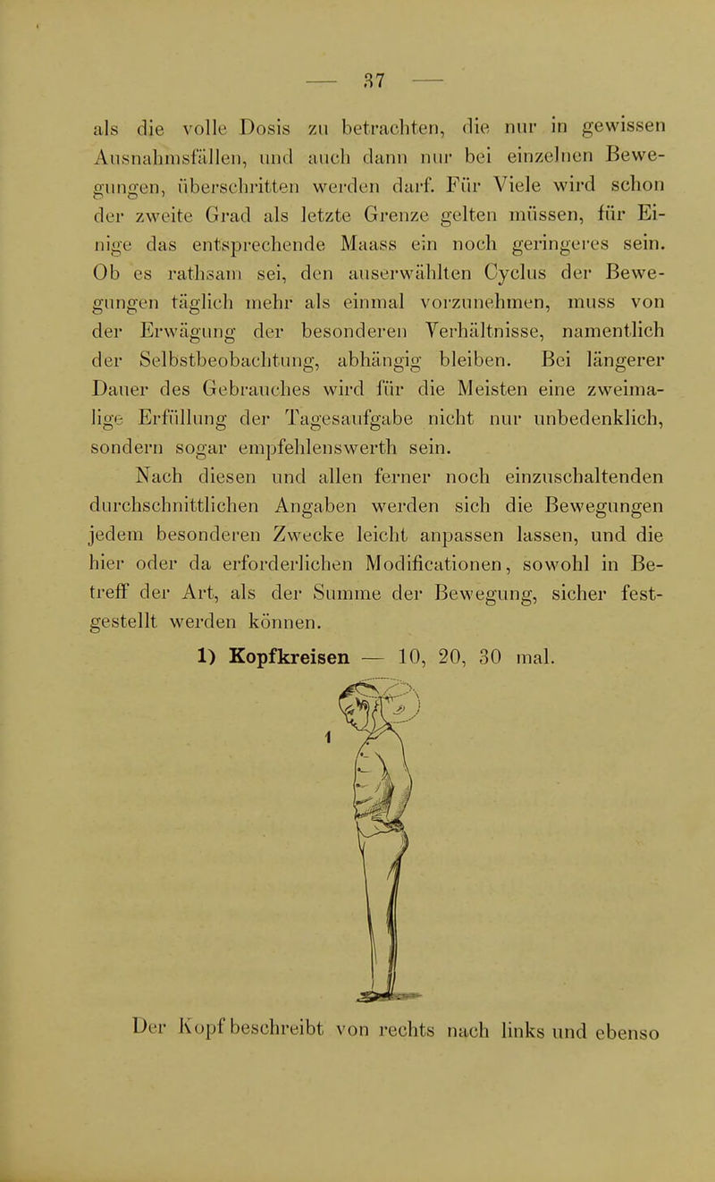 als die volle Dosis zu betrachten, die nur in gewissen Aiisnahinsfällen, und auch dann nur bei einzelnen Bewe- gungen, überschritten werden darf. Für Viele wird schon der zweite Grad als letzte Grenze gelten müssen, für Ei- nige das entsprechende Maass ein noch geringeres sein. Ob es rathsam sei, den auserwählten Cyclus der Bewe- gungen täglich mehr als einmal vorzunehmen, muss von der Erwägung der besonderen Verhältnisse, namentlich der Selbstbeobachtung, abhängig bleiben. Bei längerer Dauer des Gebrauches wird für die Meisten eine zweima- lige Erfüllung der Tagesaufgabe nicht nur unbedenklich, sondern sogar empfehlenswerth sein. Nach diesen und allen ferner noch einzuschaltenden durchschnittlichen Angaben werden sich die Bewegungen jedem besonderen Zwecke leicht anpassen lassen, und die hier oder da erforderlichen Modifikationen, sowohl in Be- treff der Art, als der Summe der Bewegung, sicher fest- gestellt werden können. 1) Kopfkreisen — 10, 20, 30 mal. Di r Kopf beschreibt von rechts nach links und ebenso