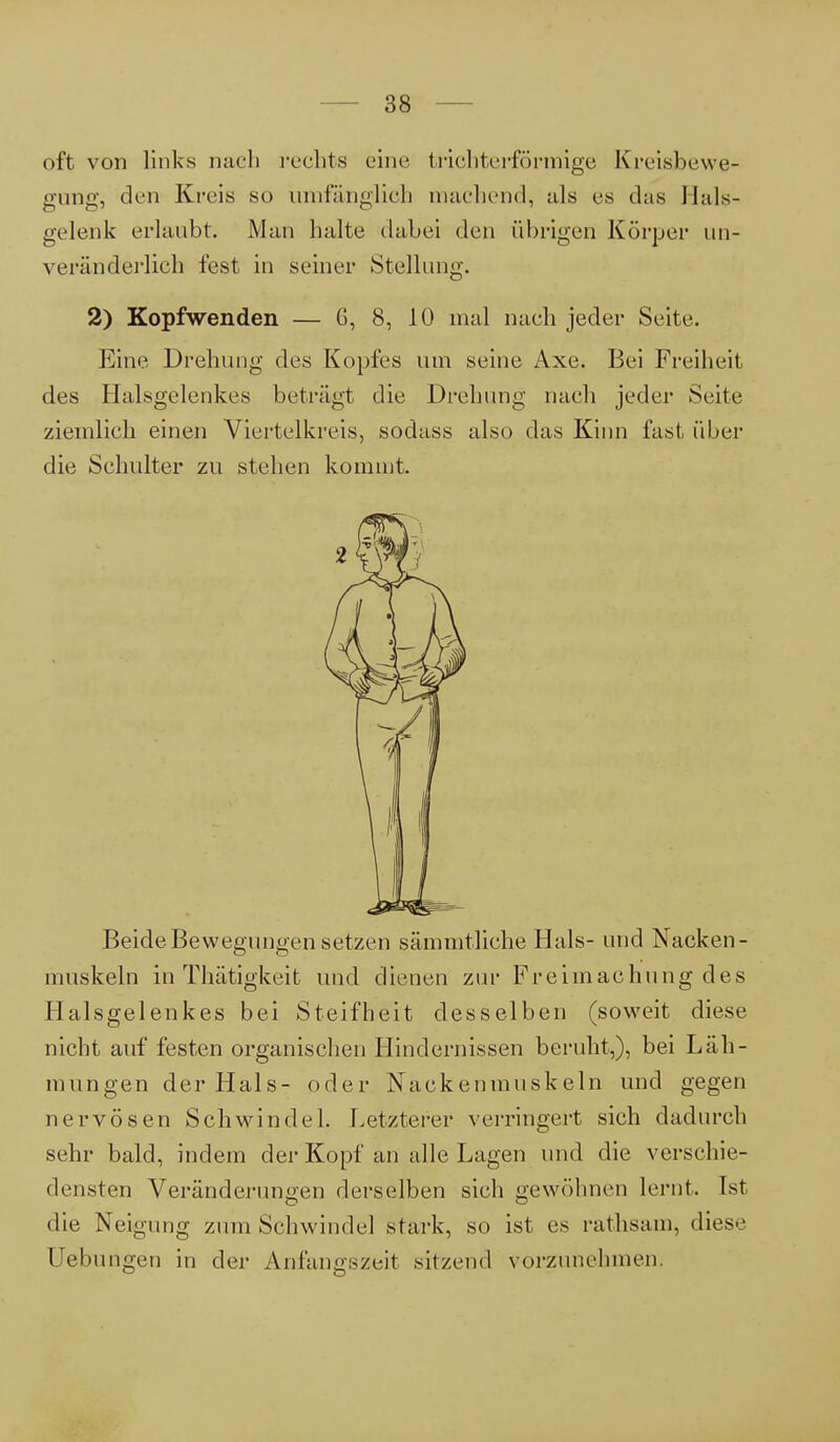 oft von links nach rechts eine trichterförmige Kreisbewe- gung, den Kreis so umfänglich machend, als es das Hals- gelenk erlaubt. Man halte dabei den übrigen Körper un- veränderlich fest in seiner Stellung. 2) Kopfwenden — 6, 8, 10 mal nach jeder Seite. Eine Drehung des Kopfes um seine Axe. Bei Freiheit des Halsgelenkes beträgt die Drehung nach jeder Seite ziemlich einen Viertelkreis, sodass also das Kinn fast über die Schulter zu stehen kommt. Beide Bewegungen setzen sämmtliche Hals- und Nacken- muskeln in Thätigkeit und dienen zur Freimachung des Halsgelenkes bei Steifheit desselben (soweit diese nicht auf festen organischen Hindernissen beruht,), bei Läh- mungen der Hals- oder Nackenmuskeln und gegen nervösen Schwindel. Letzterer verringert sich dadurch sehr bald, indem der Kopf an alle Lagen und die verschie- densten Veränderungen derselben sich gewöhnen lernt. Ist die Neigung zum Schwindel stark, so ist es rathsam, diese Hebungen in der Anfangszeit sitzend vorzunehmen.