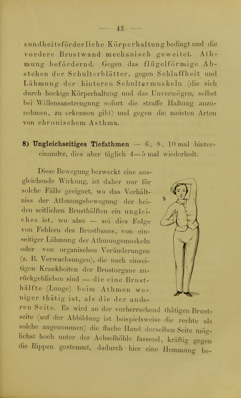 sundheitsförderliche Körperhaltung bedingt und die vordere Brustwand mechanisch geweitet. Ath- mung befördernd. Gegen das flügeiförmige Ab- stellen der Schulterblätter, gegen Schlaffheit und Lähmung der hinteren Schultermuskeln (die sich durch hockige Körperhaltung und das Unvermögen, selbst bei Willensanstrengung sofort die strafte Haltung anzu- nehmen, zu erkennen gibt) und gegen die meisten Arten von chronischem Asthma. 8) Ungleichseitiges Tiefathmen — 6, 8, 10 mal hinter einander, dies aber täfflieh 4—5 mal wiederholt. Diese Bewegung bezweckt eine aus- gleichende Wirkung, ist daher nur für solche Fälle geeignet, wo das Verhält- niss der Athmungsbewegung der bei- den seitlichen Brusthälften ein unglei- ches ist, wo also — sei dies Folge von Fehlern des Brustbaues, von ein- seitiger Lähmung der Athmungsmuskeln oder von organischen Veränderungen (z. B. Verwachsungen), die nach einsei- tigen Krankheiten der Brustorgane zu- rückgeblieben sind — die eine Brust- hälfte (Lunge) beim Athmen we- niger thätig ist, als die der ande- ren Seite. Es wird an der vorherrschend thätigen Brust- seite (auf der Abbildung ist beispielsweise die rechte als solche angenommen) die Hache Hand derselben Seite mög- liehst hoch unter der Achselhöhle fassend, kniffig gegen die Rippen gestemmt, dadurch hier eine Hemmung be-