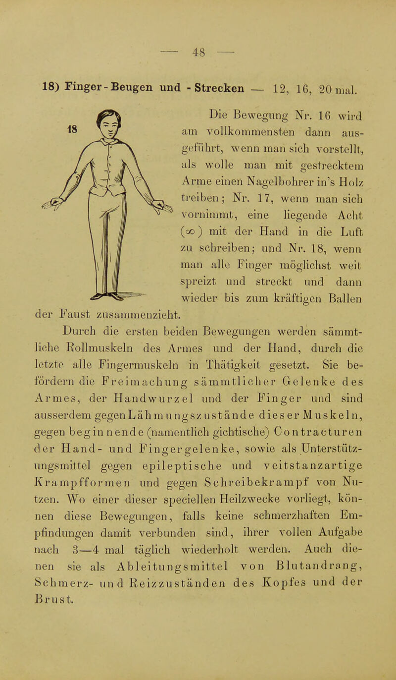 Die Bewegung Nr. IG wird am vollkommensten dann aus- geführt, wenn man sich vorstellt, als wolle man mit gestrecktem Arme einen Nagelbohrer in's Holz treiben; Nr. 17, wenn man sich vornimmt, eine liegende Acht (co) mit der Hand in die Luft zu schreiben; und Nr. 18, wenn man alle Finger möglichst weit spreizt und streckt und dann wieder bis zum kräftigen Ballen der Faust zusammenzieht. Durch die ersten beiden Bewegungen werden sämmt- liche Rollmuskeln des Armes und der Hand, durch die letzte alle Fingermuskeln in Thätigkeit gesetzt. Sie be- fördern die Freimachung sämmtlicher Gelenke des Armes, der Handwurzel und der Finger und sind ausserdemgegenLähmungszustände dieser Muskeln, gegen beginnende (namentlich gichtische) Contracturen der Hand- und Fingergelenke, sowie als Unterstütz- ungsmittel gegen epileptische und veitstanzartige Krampfformen und gegen Schreibekrampf von Nu- tzen. Wo einer dieser speciellen Heilzwecke vorliegt, kön- nen diese Bewegungen, falls keine schmerzhaften Em- pfindungen damit verbunden sind, ihrer vollen Aufgabe nach 3—4 mal täglich wiederholt werden. Auch die- nen sie als A bl ei tun gs mittel von Blutandrang, Schmerz- un d Reizzuständen des Kopfes und der Brust.