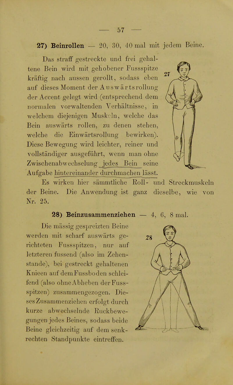 27) Beinrollen — 20, 30, 40 mal mit jedem Beine. Das straft0 gestreckte und frei gehal- tene Bein wird mit gehobener Fussspitze kräftig nach aussen gerollt, sodass eben auf dieses Moment der Ausw ärtsrollung der Accent gelegt wird (entsprechend dem normalen vorwaltenden Verhältnisse, in welchem diejenigen Muskeln, welche das Bein auswärts rollen, zu denen stehen, welche die Einwärtsroll im g bewirken). Diese Bewegung wird leichter, reiner und vollständiger ausgeführt, wenn man ohne Zwischenabwechselung jedes Bein seine Aufgabe hintereinander durchmachen lässt. Es wirken hier sämmtliche Roll- und Streckmuskeln der Beine. Die Anwendung ist ganz dieselbe, wie von Nr. 25. 28) Beinzusammenziehen Die massig gespreizten Beine werden mit scharf auswärts ge- richteten Fussspitzen, nur auf letzteren fussend (also im Zehen- stande), bei gestreckt gehaltenen Knieen auf demFussboclen schlei- fend (also ohne Abheben der Fuss- spitzen) zusammengezogen. Die- ses Znsammenziehen erfolgt durch kurze abwechselnde Ruckbewe- gungen jedes Beines, sodass beide Beine gleichzeitig auf dem senk- rechten Standpunkte eintreffen. — 4, 6, 8 mal.