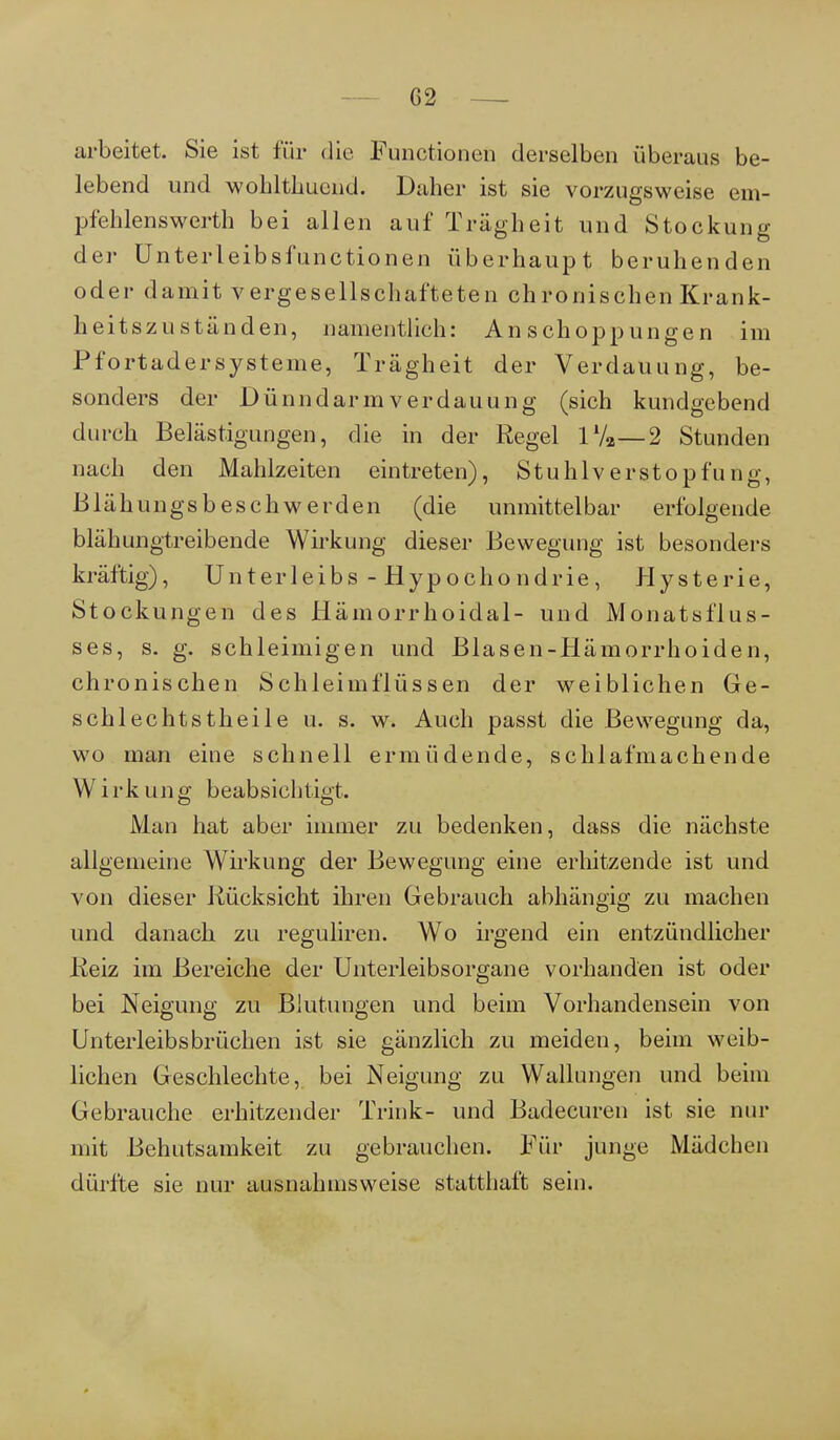G2 arbeitet. Sie ist für die Functionen derselben überaus be- lebend und wohlthuend. Daher ist sie vorzugsweise em- pfehlenswerth bei allen auf Trägheit und Stockung der Unterleibsfunctionen überhaupt beruhenden oder damit vergesellschafteten chronischen Krank- heitszust änden, namentlich: Anschoppungen im Pfortadersysteme, Trägheit der Verdauung, be- sonders der Dünndarm Verdauung (sich kundgebend durch Belästigungen, die in der Regel lVa—2 Stunden nach den Mahlzeiten eintreten), Stuhlverstopfung, Blähungsbeschwerden (die unmittelbar erfolgende blähungtreibende Wirkung dieser Bewegung ist besonders kräftig), Unterleibs - Hypochondrie, Hysterie, Stockungen des Hämorrhoidal- und Monatsflus- ses, s. g. schleimigen und Blasen-Hämorrhoiden, chronischen Schleimflüssen der weiblichen Ge- schlechtstheile u. s. w. Auch passt die Bewegung da, wo man eine schnell ermüdende, schlafmachende W irk ung beabsichtigt. Man hat aber immer zu bedenken, dass die nächste allgemeine Wirkung der Bewegung eine erhitzende ist und von dieser Rücksicht ihren Gebrauch abhängig zu machen und danach zu reguliren. Wo irgend ein entzündlicher Reiz im Bereiche der Unterleibsorgane vorhanden ist oder bei Neigung zu Blutungen und beim Vorhandensein von Unterleibsbrüchen ist sie gänzlich zu meiden, beim weib- lichen Geschlechte, bei Neigung zu Wallungen und beim Gebrauche erhitzender Trink- und Badecuren ist sie nur mit Behutsamkeit zu gebrauchen. Für junge Mädchen dürfte sie nur ausnahmsweise statthaft sein.
