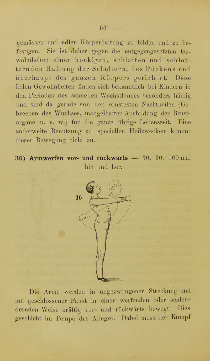 6G gemässen und edlen Körperhaltung zu bilden und zu be- festigen. Sie ist daher gegen die entgegengesetzten Ge- wohnheiten einer hockigen, schlaffen und schlot- ternden Haltung der Schultern, des Rückens und überhaupt des ganzen Körpers gerichtet. Diese üblen Gewohnheiten finden sich bekanntlich bei Kindern in den Perioden des schnellen Wachsthuines besonders häufig und sind da gerade von den ernstesten Nachtheilen (Ge- brechen des Wuchses, mangelhafter Ausbildung der Brust- organe u. s. w.) für die ganze übrige Lebenszeit. Eine anderweite Benutzung zu speciellen Heilzwecken kommt dieser Bewegung nicht zu. 36) Armwerfen vor- und rückwärts — 30, 60, 100 mal hin und her. Die Arme werden in ungezwungener Streckung und mit geschlossener Faust in einer werfenden oder schleu- dernden Weise kräftig vor- und rückwärts bewegt. Dies geschieht im Tempo des Allegro. Dabei muss der Rumpf