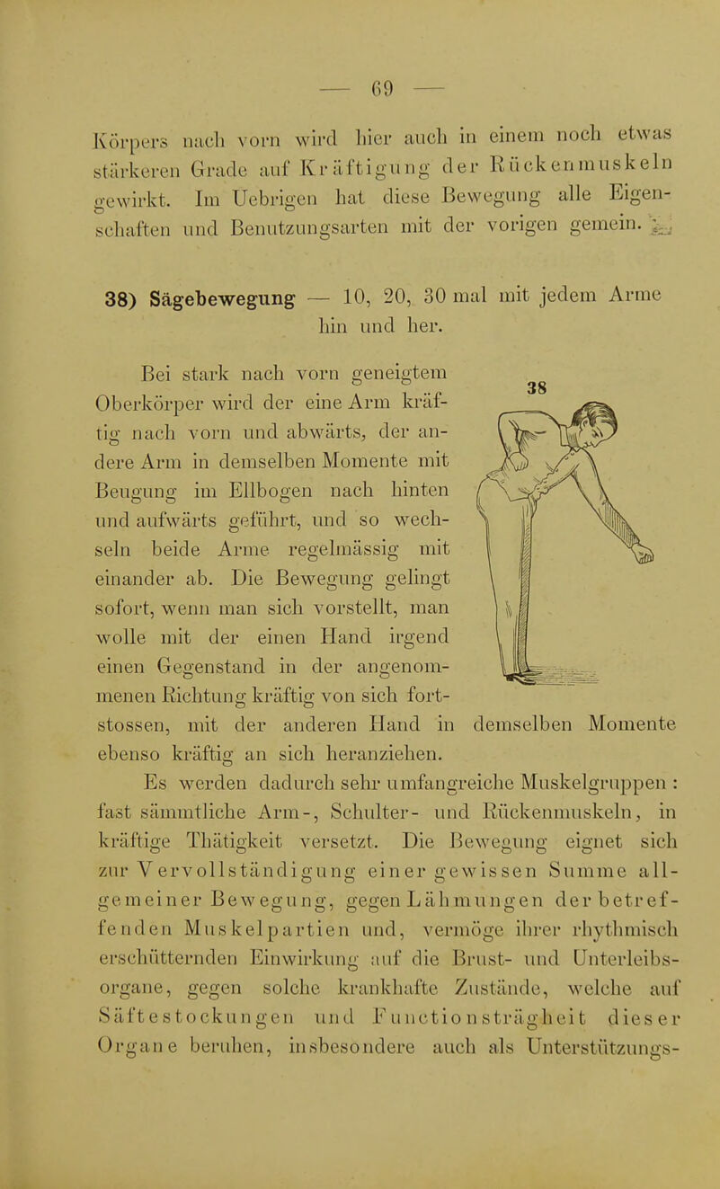 Körpers nach vorn wird hier auch in einem noch etwas stärkeren Grade auf Kräftigung der Rückenmuskein gewirkt. Im Üebrigen hat diese Bewegung alle Eigen- schaften und Benutzungsarten mit der vorigen gemein. 38) Sägebewegung — 10, 20, 30 mal mit jedem Arme hin und her. Bei stark nach vorn geneigtem Oberkörper wird der eine Arm kräf- tig; nach vorn und abwärts, der an- dere Arm in demselben Momente mit Beugung im Ellbogen nach hinten und aufwärts geführt, und so wech- seln beide Arme regelmässig mit einander ab. Die Bewegung gelingt sofort, wenn man sich vorstellt, man wolle mit der einen Hand irgend einen Gegenstand in der angenom- menen Richtung kräftig von sich fort- stossen, mit der anderen Hand in demselben Momente ebenso kräftig an sich heranziehen. Es werden dadurch sehr umfangreiche Muskelgruppen : fast sämmtliche Arm-, Schulter- und Rückenmuskeln, in kräftige Thätigkeit versetzt. Die Bewegung eignet sich zur Vervollständi gung ein er gewissen Summe all- gemeiner Bewegung, gegen Läh mungen der betref- fenden Muskelpartien und, vermöge ihrer rhythmisch erschütternden Einwirkung auf die Brust- und Unterleibs- organe, gegen solche krankhafte Zustände, welche auf Säftestockungen und FunctionsträgJfeieit dieser Organe beruhen, insbesondere auch als Unterstützungs-