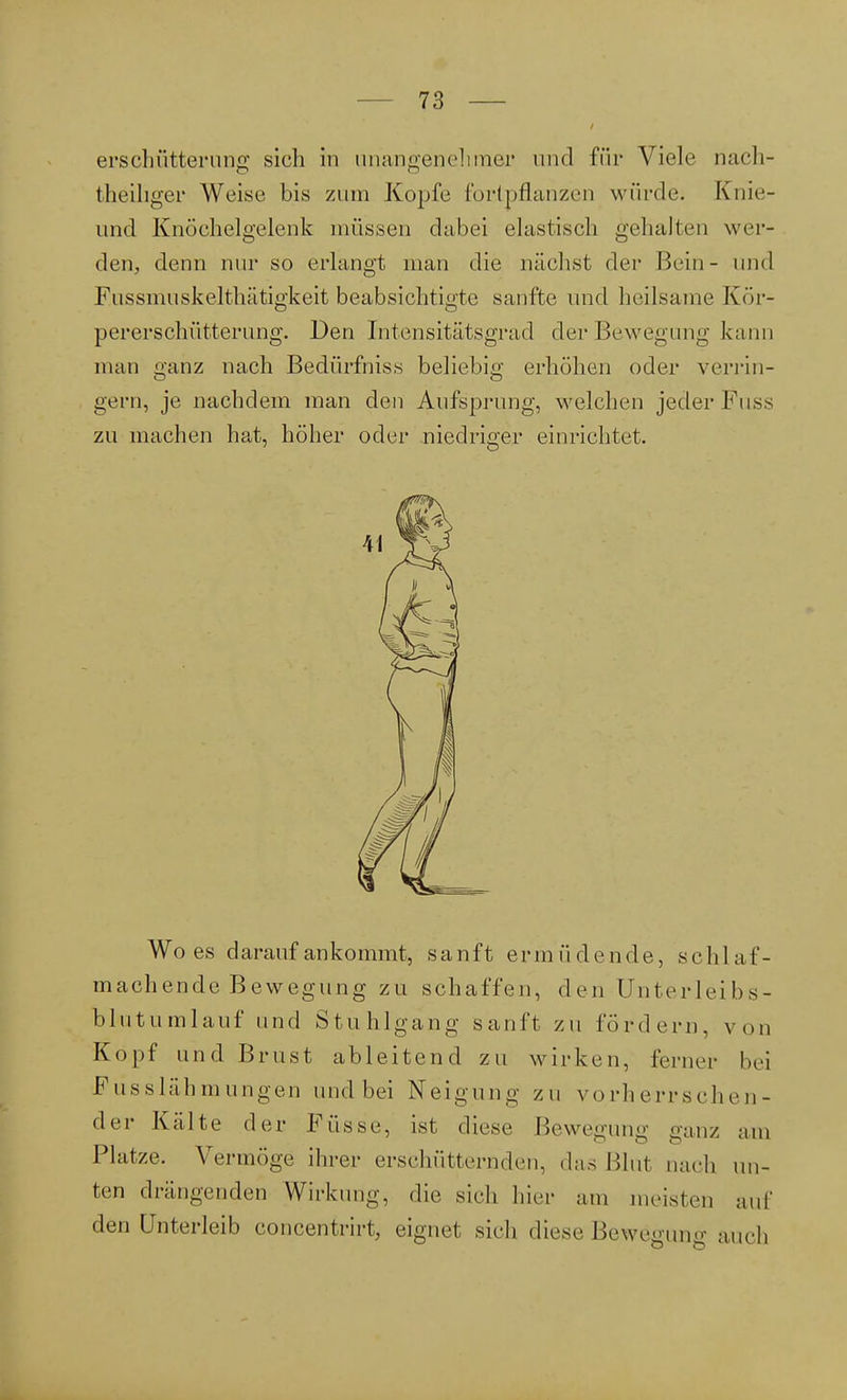 erschütterung sich in unangenehmer und für Viele nach- theiliger Weise bis zum Kopfe fortpflanzen würde. Knie- Lind Knöchelgelenk müssen dabei elastisch gehalten wer- den, denn nur so erlangt man die nächst der Bein- und F.ussinuskelthätigkeit beabsichtigte sanfte und heilsame Kör- pererschütterung. Den Intensitätsgrad der Bewegung kann man ganz nach Bedürfniss beliebig erhöhen oder verrin- gern, je nachdem man den Aufsprung, welchen jeder Fuss zu machen hat, höher oder niedriger einrichtet. Wo es darauf ankommt, sanft ermüdende, schlaf- machende Bewegung zu schaffen, den Unterleibs- blut umlauf und Stuhlgang sanft zu fordern, von Kopf und Brust ableitend zu wirken, ferner bei Fusslähmungen und bei Neigung zu vorherrschen- der Kälte der Füsse, ist diese Bewegung ganz am Platze. Vermöge ihrer erschütternden, das Blut nach un- ten drängenden Wirkung, die sieh hier am meisten auf den Unterleib Concentrin eignet sieh diese Bewegung auch