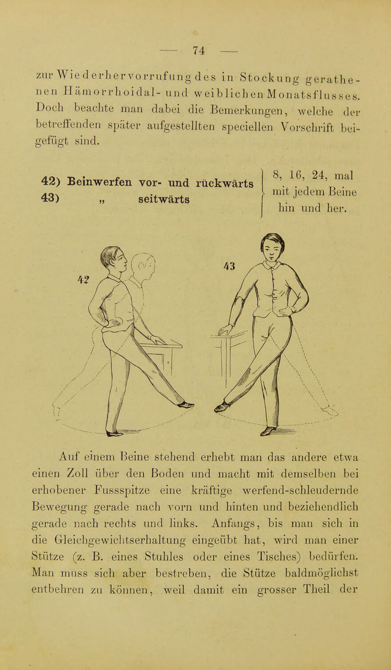 zur Wiederhervorrufung des in Stockung gerathe- nen Eämorrhoidal- und weiblichenMonatsflusses. Doch beachte man dabei die Bemerkungen, welche der betreffenden später aufgestellten speciellen Vorschrift bei- gefügt sind. 42) Beinwerfen vor- und rückwärts 43) „ seitwärts 8, 16, 24, mal mit jedem Beine hin und her. Auf einem Beine stehend erhebt man das andere etwa einen Zoll über den Boden und macht mit demselben bei erhobener Fussspitze eine kräftige werfend-schleudernde Bewegung gerade nach vorn und hinten und beziehendlich gerade nach rechts und links. Anfangs, bis man sich in die Gleichgewichtserhaltung eingeübt hat, wird man einer Stütze (z. B. eines Stuhles oder eines Tisches) bedürfen. Man mnss sich aber bestreben, die Stütze baldmöglichst entbehren zu können, weil damit ein grosser Theil der