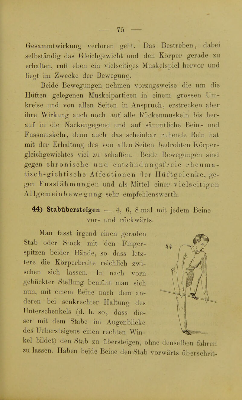 Gesammtwirkung verloren gelit. Das Bestreben, dabei selbständig das Gleichgewicht und den Körper gerade zu erhalten, ruft eben ein vielseitiges Muskelspie] hervor und liegt im Zwecke der Bewegung. Beide Bewegungen nehmen vorzugsweise die um die Hüften gelegenen Muskelpartieen in einem grossen Um- kreise und von allen Seiten in Anspruch, erstrecken aber ihre Wirkung auch noch auf alle Rückenmuskeln bis her- auf in die Nackengegend und auf sämmtliche Bein- und Fussmuskeln, denn auch das scheinbar ruhende Bein hat mit der Erhaltung des von allen Seiten bedrohten Körper- gleichgewichtes viel zu schaffen. Beide Bewegungen sind gegen chronische und entzündungsfreie rheuma- tisch-gichtische Affectionen der Hüftgelenke, ge- gen Fusslähmungen und als Mittel einer vielseitigen Allgemeinbewegung sehr empfehlenswerth. 44) Stabübersteigen — 4, 6, 8 mal mit jedem Beine vor- und rückwärts- Man fasst irgend einen geraden Stab oder Stock mit den Finger- spitzen beider Hände, so dass letz- tere die Körperbreite reichlich zwi- schen sich lassen. In nach vorn gebückter Stellung bemüht man sich nun, mit einem Beine nach dem an- deren bei senkrechter Haltung des Unterschenkels (d. h. so, dass die- ser mit dem Stabe im Augenblicke des Uebersteigens einen rechten Win- kel bildet) den Stab zu übersteigen, ohne denselben fahren zulassen. Haben beide Beine den Stab vorwärts überschrit-