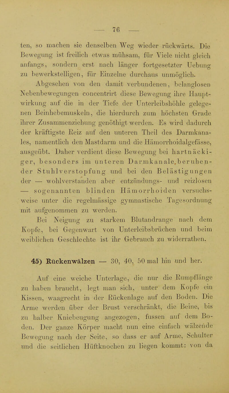 ten, so machen sie denselben Weg nieder rückwärts. Die Bewegung ist freilich etwas mühsam, für Viele nicht gleich anfangs, sondern erst nach länger fortgesetzter Uebung zu bewerkstelligen, für Einzelne durchaus unmöglich. Abgesehen von den damit verbundenen, belanglosen Nebenbewegungen concentrirt diese Bewegung ihre Hau.pt- wirkung auf die in der Tiefe der Unterleibshöhle gelege- nen Beinhebemuskeln, die hierdurch zum höchsten Grade ihrer Zusammenziehung genöthigt werden. Es wird dadurch der kräftigste Beiz auf den unteren Theil des Darmkana- les, namentlich den Mastdarm und die Hämorrhoidalgefässe, ausgeübt. Daher verdient diese Bewegung bei hartnäcki- ger, besonders im unteren Darinkanale.beruhen- der Stuhl Verstopfung und bei den Belästigungen der — wohlverstanden aber entzündungs- und reizlosen — sogenannten blinden Hämorrhoiden versuchs- weise unter die regelmässige gymnastische Tagesordnung mit aufgenommen zu werden. Bei Neigung zu starkem Blutandrange nach dem Kopfe, bei Gegenwart von Unterleibsbrüchen und beim weibliehen Geschlechte ist ihr Gebrauch zu widerrathen. 45) Rückenwälzen — 30, 40, 50 mal hin und her. Auf eine weiche Unterlage, die nur die Ruin]»Hange zu haben braucht, legt man sich, unter dem Kopie ein Kissen, waagrecht in der Rückenlage auf den Boden. Die Anne werden über der Brust verschränkt, die Beine, bis zu halber Kniebeugung angezogen, fussen auf dem Bo- den. Der ganze Körper macht nun eine einfach wälzende Bewegung nach der Seite, so dass er auf Arme. Schulter und die seitlichen Hüftknochen zu liegen kommt: von da