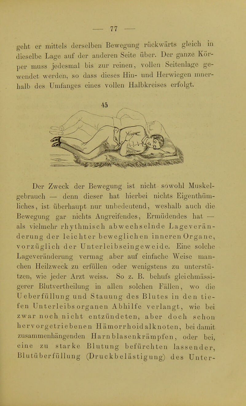 geht er mittels derselben Bewegung rückwärts gleich in dieselbe Lage auf der anderen Seite über. Der ganze Kör- per muss jedesmal bis zur reinen, vollen Seitenlage ge- wendet werden, so dass dieses Hin- und Herwiegen inner- halb des Umfangcs eines vollen Halbkreises erfolgt, 45 Der Zweck der Bewegung ist nicht sowohl Muskel- gebrauch — denn dieser hat hierbei nichts Eigentüm- liches, ist überhaupt nur unbedeutend, weshalb auch die Bewegung gar nichts Angreifendes, Ermüdendes hat — als vielmehr rhythmisch abwechselnde Lageverän- derung der leichter beweglichen inneren Organe, vorzüglich der Unterleibseingeweide. Eine solche Lageveränderung vermag aber auf einfache Weise man- chen Heilzweck zu erfüllen oder wenigstens zu unterstü- tzen, wie jeder Arzt weiss. So z. B. behufs gleichmässi- gerer Blutvertheilung in allen solchen Fällen, wo die Ueberfüllung und Stauung des Blutes in den tie- fen Unterleibs Organen Abhilfe verlangt, wie bei zwar noch nicht entzündeten, aber doch schon Ii e rvorgetriebenen Hämorrhoidalknoten, bei damit zusammenhängenden Harnblasenkrämpfen, oder bei. eine zu starke Blutung befürchten lassender, Blutüberfüllung (Druckbelästigung) des Unter-