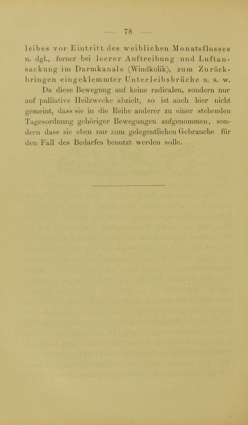 leib es vor Eintritt des weiblichen Mon atsflussee u. dgl., ferner bei leerer Austreibung und Luftan- sackung im Darmkanale (Windkolik), zum Zurück- bringen eingeklemmter Unterleibsbrüche u. s. w. Da diese Bewegung auf keine radicalen, sondern nur auf palliative Heilzwecke abzielt, so ist auch hier nicht gemeint, dass sie in die Reihe anderer zu einer stehenden Tagesordnung gehöriger Bewegungen aufgenommen, son- dern dass sie eben nur zum gelegentlichen Gebrauche für den Fall des Bedarfes benutzt werden solle.