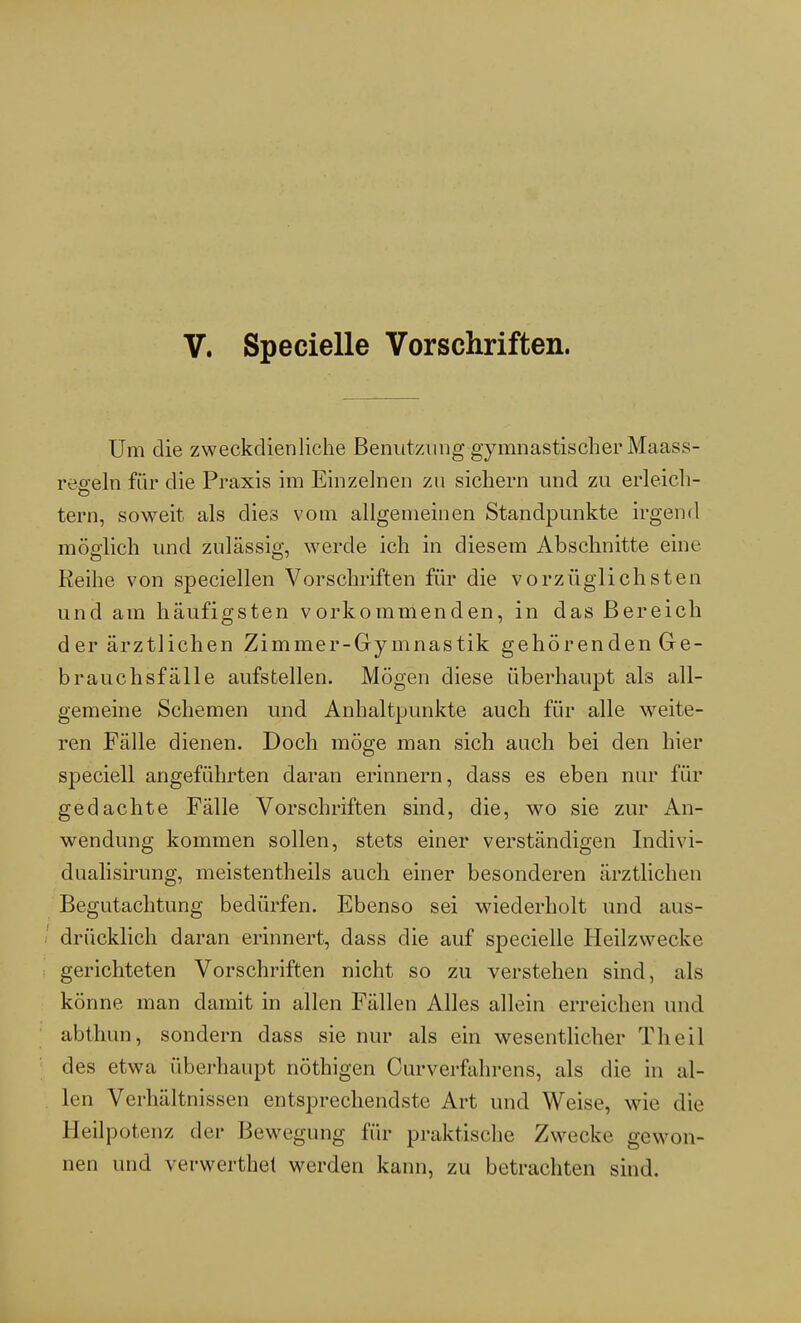 V. Specielle Vorschriften. Um die zweckdienliche Benutzung gymnastischer Maass- reeeln für die Praxis im Einzelnen zu sichern und zu erleich- tern, soweit als dies vom allgemeinen Standpunkte irgend möglich und zulässig, werde ich in diesem Abschnitte eine Keihe von speciellen Vorschriften für die vorzüglichsten und am häufigsten vorkommenden, in das Bereich der ärztlichen Zimmer-Gymnastik gehörenden Ge- brauchsfälle aufstellen. Mögen diese überhaupt als all- gemeine Schemen und Anhaltpunkte auch für alle weite- ren Fälle dienen. Doch möge man sich auch bei den hier speciell angeführten daran erinnern, dass es eben nur für gedachte Fälle Vorschriften sind, die, wo sie zur An- wendung kommen sollen, stets einer verständigen Indivi- dualisirung, meistenteils auch einer besonderen ärztlichen Begutachtung bedürfen. Ebenso sei wiederholt und aus- drücklich daran erinnert, dass die auf specielle Heilzwecke gerichteten Vorschriften nicht so zu verstehen sind, als könne man damit in allen Fällen Alles allein erreichen und abthun, sondern dass sie nur als ein wesentlicher Theil des etwa überhaupt nöthigen Curverfahrens, als die in al- len Verhältnissen entsprechendste Art und Weise, wie die Heilpotenz der Bewegung für praktische Zwecke gewon- nen und verwerthet werden kann, zu betrachten sind.