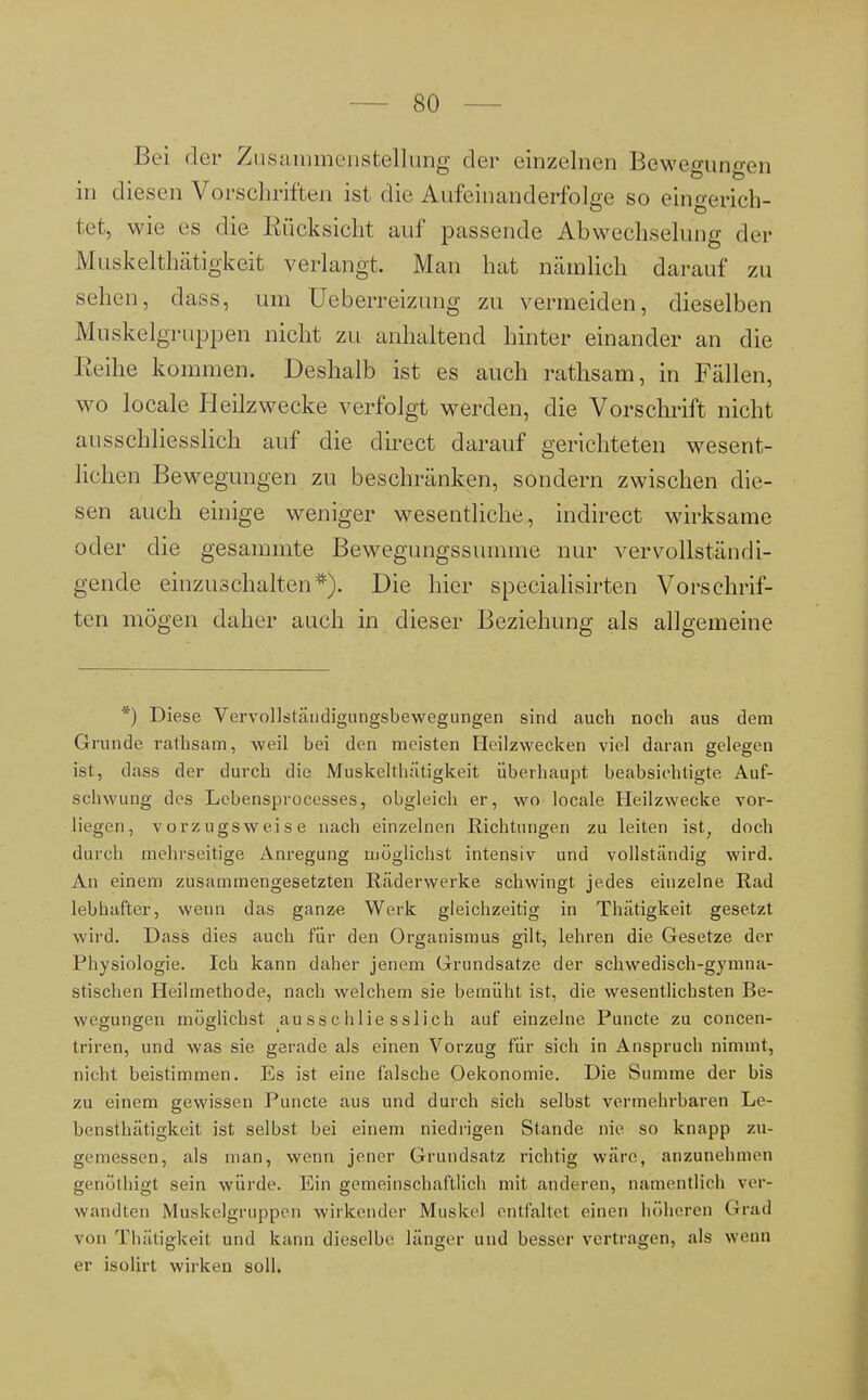 Bei der Zusammenstellung der einzelnen Bewegungen in diesen Vorschriften ist die Aufeinanderfolge so eingerich- tet, wie es die Rücksicht auf passende Abwechselung der Muskelthätigkeit verlangt. Man hat nämlich darauf zu sehen, dass, um Ueberreiznng zu vermeiden, dieselben Muskelgruppen nicht zu anhaltend hinter einander an die Reihe kommen. Deshalb ist es auch rathsam, in Fällen, wo locale Heilzwecke verfolgt werden, die Vorschrift nicht ausschliesslich auf die direct darauf gerichteten wesent- lichen Bewegungen zu beschränken, sondern zwischen die- sen auch einige weniger wesentliche, indirect wirksame oder die gesammte Bewegungssumme nur vervollständi- gende einzuschalten*). Die hier specialisirten Vorschrif- ten mögen daher auch in dieser Beziehung als allgemeine *) Diese Vervollständigungsbewegungen sind auch noch aus dem Grunde rathsam, weil bei den meisten Heilzwecken viel daran gelegen ist, dass der durch die Muskelthätigkeit überhaupt beabsichtigte Auf- schwung des Lebensprocesses, obgleich er, wo locale Heilzwecke vor- liegen, vorzugsweise nach einzelnen Richtungen zu leiten ist, doch durch mehrseitige Anregung möglichst intensiv und vollständig wird. An einem zusammengesetzten Räderwerke schwingt jedes einzelne Rad lebhafter, wenn das ganze Werk gleichzeitig in Thätigkeit gesetzt wird. Dass dies auch für den Organismus gilt, lehren die Gesetze der Physiologie. Ich kann daher jenem Grundsatze der schwedisch-gymna- stischen Heilmethode, nach welchem sie bemüht ist, die wesentlichsten Be- wegungen möglichst ausschliesslich auf einzelne Puncte zu concen- triren, und was sie gerade als einen Vorzug für sich in Anspruch nimmt, nicht beistimmen. Es ist eine falsche Oekonomie. Die Summe der bis zu einem gewissen Puncte aus und durch sich selbst vermehrbaren Le- bensthätigkeit ist selbst bei einem niedrigen Stande nie so knapp zu- gemessen, als man, wenn jener Grundsatz richtig wäre, anzunehmen geriöthigt sein würde. Ein gemeinschaftlich mit anderen, namentlich ver- wandten Muskelgruppen wirkender Muskel entfaltet einen höheren Grad von Thätigkeit und kann dieselbe länger und besser vertragen, als wenn er isolirt wirken soll.