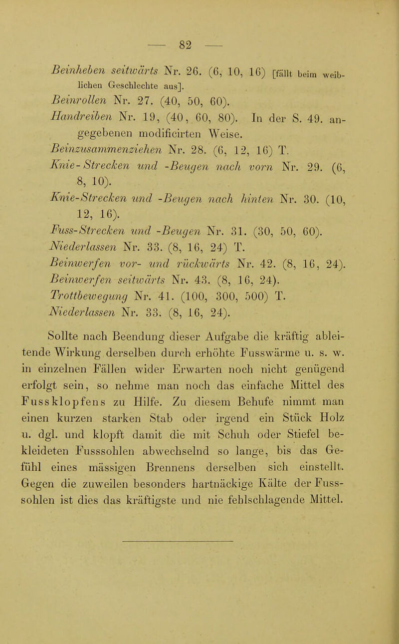 Beinheben seitwärts Nr. 26. (6, 10, 16) [fällt beim weib- lichen Geschlechte aus]. Beinrollen Nr. 27. (40, 50, 60). Handreiben Nr. 19, (40, 60, 80). In der S. 49. an- gegebenen modificirten Weise. Beinzusammenziehen Nr. 28. (6, 12, 16) T. Knie - Strecken und -Beugen nach vorn Nr. 29. (6, 8, 10). Knie-Strecken und -Beugen nach hinten Nr. 30. (10, 12, 16). Fuss-Strecken und -Beugen Nr. 31. (30, 50, 60). Niederlassen Nr. 33. (8, 16, 24) T. Beinwerfen vor- und rückwärts Nr. 42. (8, 16, 24). Beinwerfen seitwärts Nr. 43. (8, 16, 24). Trottbewegung Nr. 41. (100, 300, 500) T. Niederlassen Nr. 33. (8, 16, 24). Sollte nach Beendung dieser Aufgabe die kräftig ablei- tende Wirkung derselben durch erhöhte Fusswärme u. s. w. in einzelnen Fällen wider Erwarten noch nicht genügend erfolgt sein, so nehme man noch das einfache Mittel des Fuss klopfen s zu Hilfe. Zu diesem Behufe nimmt man einen kurzen starken Stab oder irgend ein Stück Holz u. dgl. und klopft damit die mit Schuh oder Stiefel be- kleideten Fusssohlen abwechselnd so lange, bis das Ge- fühl eines mässigen Brennens derselben sich einstellt. Gegen die zuweilen besonders hartnäckige Kälte der Fuss- sohlen ist dies das kräftigste und nie fehlschlagende Mittel.