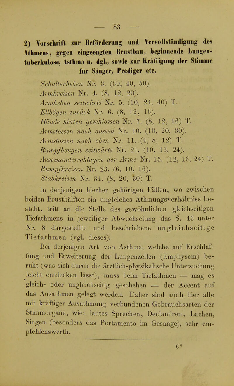 2) Vorschrift zur Beförderung und Vervollständigung des Athmcns, gegen eingeengten Brustbau, beginnende Lungen- tuberkulose, Asthma n. dgl., sowie zur Kräftigung der Stimme für Sänger, Prediger etc. Schulterheben Nr. 3. (30, 40, 50). Armkreisen Nr. 4. (8, 12, 20). Armheben seitioärts Nr. 5. (10, 24, 40) T. Ellbogen zurück Nr. 6. (8, 12, 16). Hände hinten geschlossen Nr. 7. (8, 12, 16) T. Armstossen nach aussen Nr. 10. (10, 20, 30). Armstossen nach oben Nr. 11. (4, 8, 12) T. Rumpfbeugen seitwärts Nr. 21. (10, 16, 24). Auseinanderschlagen der Arme Nr. 15. (12, 16, 24) T. Rumpfkreisen Nr. 23. (6, 10, 16). Stabkreisen Nr. 34. (8, 20, SO) T. In denjenigen hierher gehörigen Fällen, wo zwischen beiden Brusthälften ein ungleiches Athmungsverhältniss be- steht, tritt an die Stelle des gewöhnlichen gleichseitigen Tiefathmens in jeweiliger Abwechselung das S. 43 unter Nr. 8 dargestellte und beschriebene ungleichseitige Tiefathmen (vgl. dieses). Bei derjenigen Art von Asthma, welche auf Erschlaf- fung und Erweiterung der Lungenzellen (Emphysem) be- ruht (was sich durch die ärztlich-physikalische Untersuchung Reicht entdecken lässt), muss beim Tiefathmen — mag es gleich- oder ungleichseitig geschehen — der Accent auf das Ausathmen gelegt werden. Daher sind auch hier alle mit kräftiger Ausathmung verbundenen Gebrauchsarten der Stimmorgane, wie: lautes Sprechen, Declamiren, Lachen, Singen (besonders das Portamento im Gesänge), sehr em- pfehlens werth. 6*