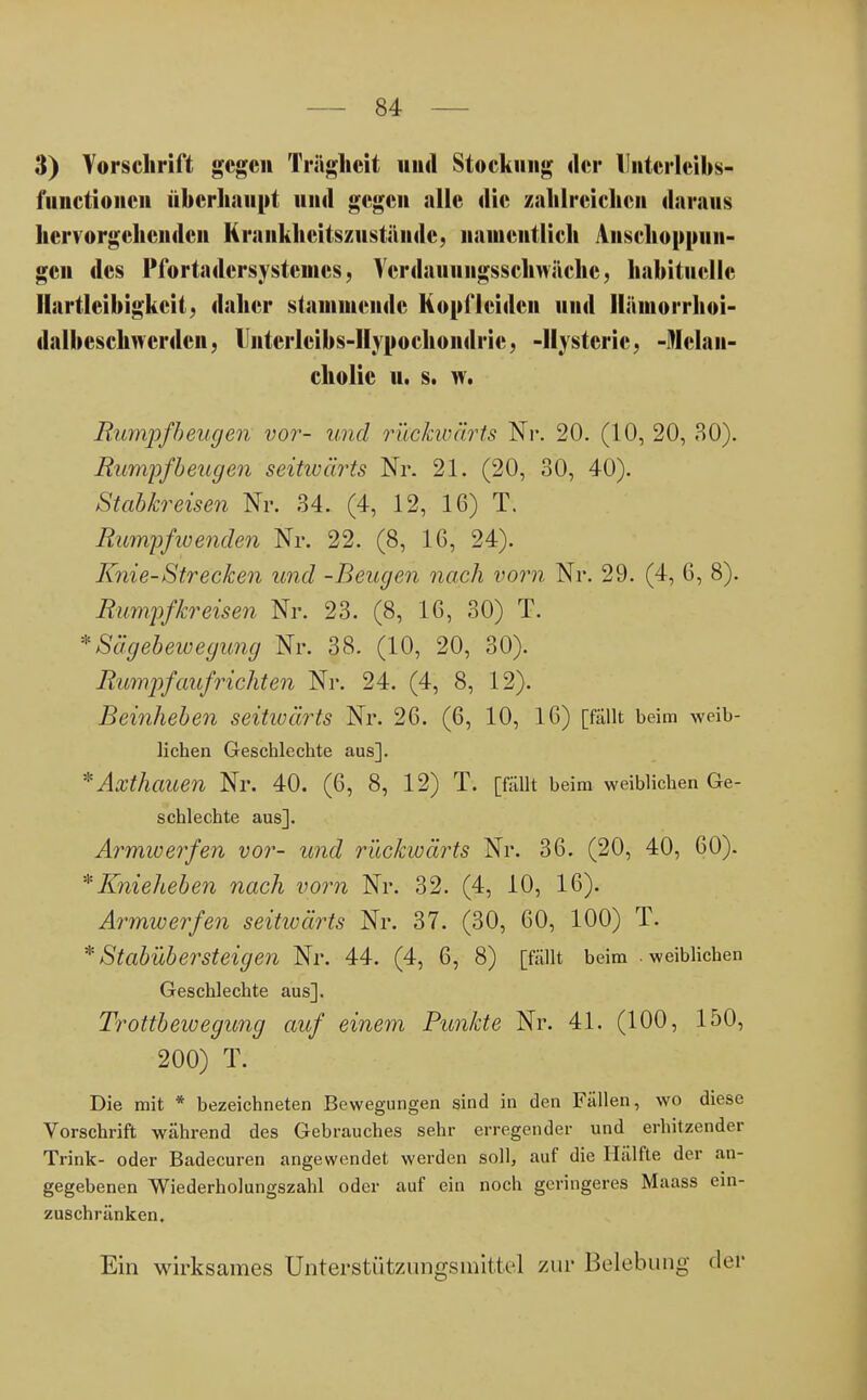 3) Vorschrift gegen Trägheit und Stockung der llntcrleibs- i'iinctionen überhaupt und gegen alle die zahlreichen daraus hervorgehenden Kraiikheitszustäiidc, namentlich Anschoppun- gen des Pfortadcrsystemcs, Verdauuiigsschwäche, habituelle Hartlcibigkcit, daher stammende Kopf leiden und Hämorrhoi- dalbeschwcrdcn, Untcrlcibs-IIypochoiidric, -Hysterie, -Melan- cholie u. s. w. Rumpf beugen vor- und rückwärts Nr. 20. (10, 20, 30). Rumpfbeugen seitiüärts Nr. 21. (20, 30, 40). Stabkreisen Nr. 34. (4, 12, 16) T. Rumpfwenden Nr. 22. (8, 16, 24). Knie-Strecken und -Beugen nach vorn Nr. 29. (4, 6, 8). Rumpfkreisen Nr. 23. (8, 16, 30) T. * Sägebewegung Nr. 38. (10, 20, 30). Rumpf aufrichten Nr. 24. (4, 8, 12). Beinheben seitiüärts Nr. 26. (6, 10, 16) [fällt beim weib- lichen Geschlechte aus]. * Axthauen Nr. 40. (6, 8, 12) T. [fällt beim weiblichen Ge- schlechte aus]. Armwerfen vor- und rückwärts Nr. 36. (20, 40, 60). * Knieheben nach vorn Nr. 32. (4, 10, 16). Armwerfen seitwärts Nr. 37. (30, 60, 100) T. * Stabübersteigen Nr. 44. (4, 6, 8) [fällt beim .weiblichen Geschlechte aus]. Trottbewegung auf einem Punkte Nr. 41. (100, 150, 200) T. Die mit * bezeichneten Bewegungen sind in den Fällen, wo diese Vorschrift während des Gebrauches sehr erregender und erhitzender Trink- oder Badecuren angewendet werden soll, auf die Hälfte der an- gegebenen Wiederholungszahl oder auf ein noch geringeres Maass ein- zuschränken. Ein wirksames Unterstützungsmittel zur Belebung der