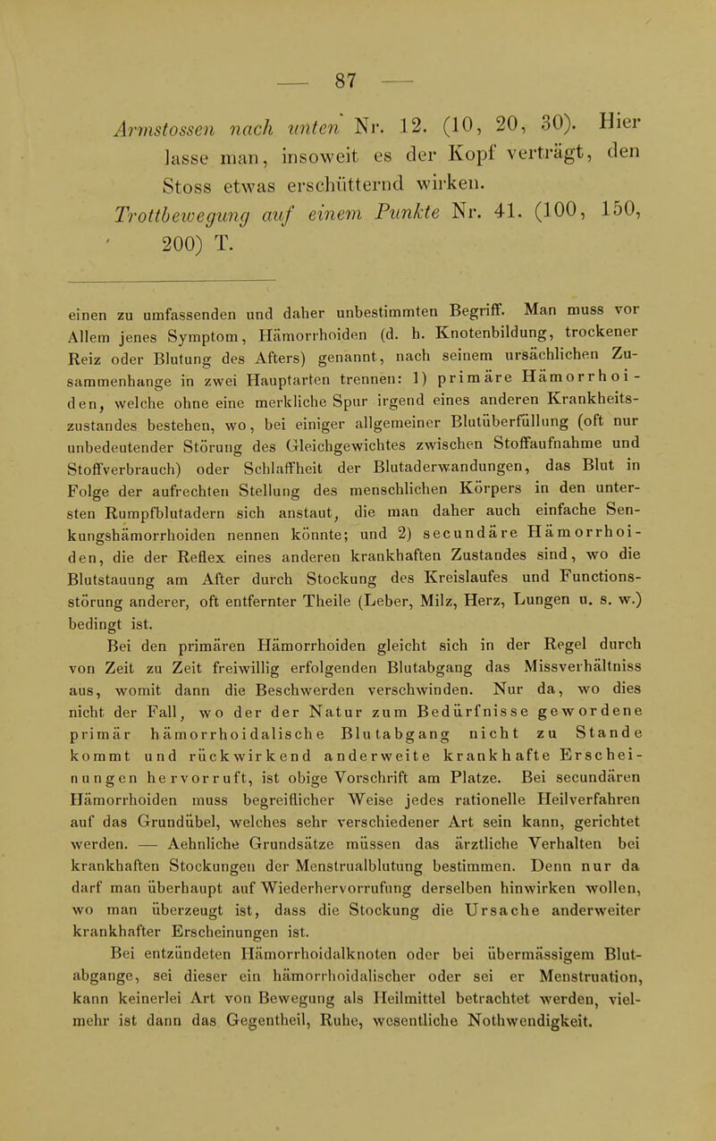 Armstossen nach unten Nr. 12. (10, 20, 30). Hier lasse man, insoweit es der Kopf verträgt, den Stoss etwas erschütternd wirken. Trottbewegung auf einem Punkte Nr. 4L (100, 150, 200) T. einen zu umfassenden und daher unbestimmten Begriff. Man muss vor Allem jenes Symptom, Hämorrhoiden (d. h. Knotenbildung, trockener Reiz oder Blutung des Afters) genannt, nach seinem ursächlichen Zu- sammenhange in zwei Hauptarten trennen: 1) primäre Hämorrhoi- den, welche ohne eine merkliche Spur irgend eines anderen Krankheits- zustandes bestehen, wo, bei einiger allgemeiner Blutüberfüllung (oft nur unbedeutender Störung des Gleichgewichtes zwischen Stoffaufnahme und Stoffverbrauch) oder Schlaffheit der Blutaderwandungen, das Blut in Folge der aufrechten Stellung des menschlichen Körpers in den unter- sten Rumpfblutadern sich anstaut, die man daher auch einfache Sen- kungshämorrhoiden nennen könnte; und 2) secundäre Hämorrhoi- den, die der Reflex eines anderen krankhaften Zustandes sind, wo die Blutstauung am After durch Stockung des Kreislaufes und Functions- störung anderer, oft entfernter Theile (Leber, Milz, Herz, Lungen u. s. w.) bedingt ist. Bei den primären Hämorrhoiden gleicht sich in der Regel durch von Zeit zu Zeit freiwillig erfolgenden Blutabgang das Missverhältniss aus, womit dann die Beschwerden verschwinden. Nur da, wo dies nicht der Fall, wo der der Natur zum Bedürfnisse gewordene primär h ämor rho i dalis ch e Blutabgang nicht zu Stande kommt und rückwirkend anderweite krankhafte Erschei- nungen hervorruft, ist obige Vorschrift am Platze. Bei secundären Hämorrhoiden muss begreiflicher Weise jedes rationelle Heilverfahren auf das Grundübel, welches sehr verschiedener Art sein kann, gerichtet werden. — Aehnliche Grundsätze müssen das ärztliche Verhalten bei krankhaften Stockungen der Menstrualblutung bestimmen. Denn nur da darf man überhaupt auf Wiederhervorrufung derselben hinwirken wollen, wo man überzeugt ist, dass die Stockung die Ursache anderweiter krankhafter Erscheinungen ist. Bei entzündeten Hämorrhoidalknoten oder bei übermässigem Blut- abgange, sei dieser ein hämorrhoidalischer oder sei er Menstruation, kann keinerlei Art von Bewegung als Heilmittel betrachtet werden, viel- mehr ist dann das Gegentheil, Ruhe, wesentliche Nothwendigkeit.