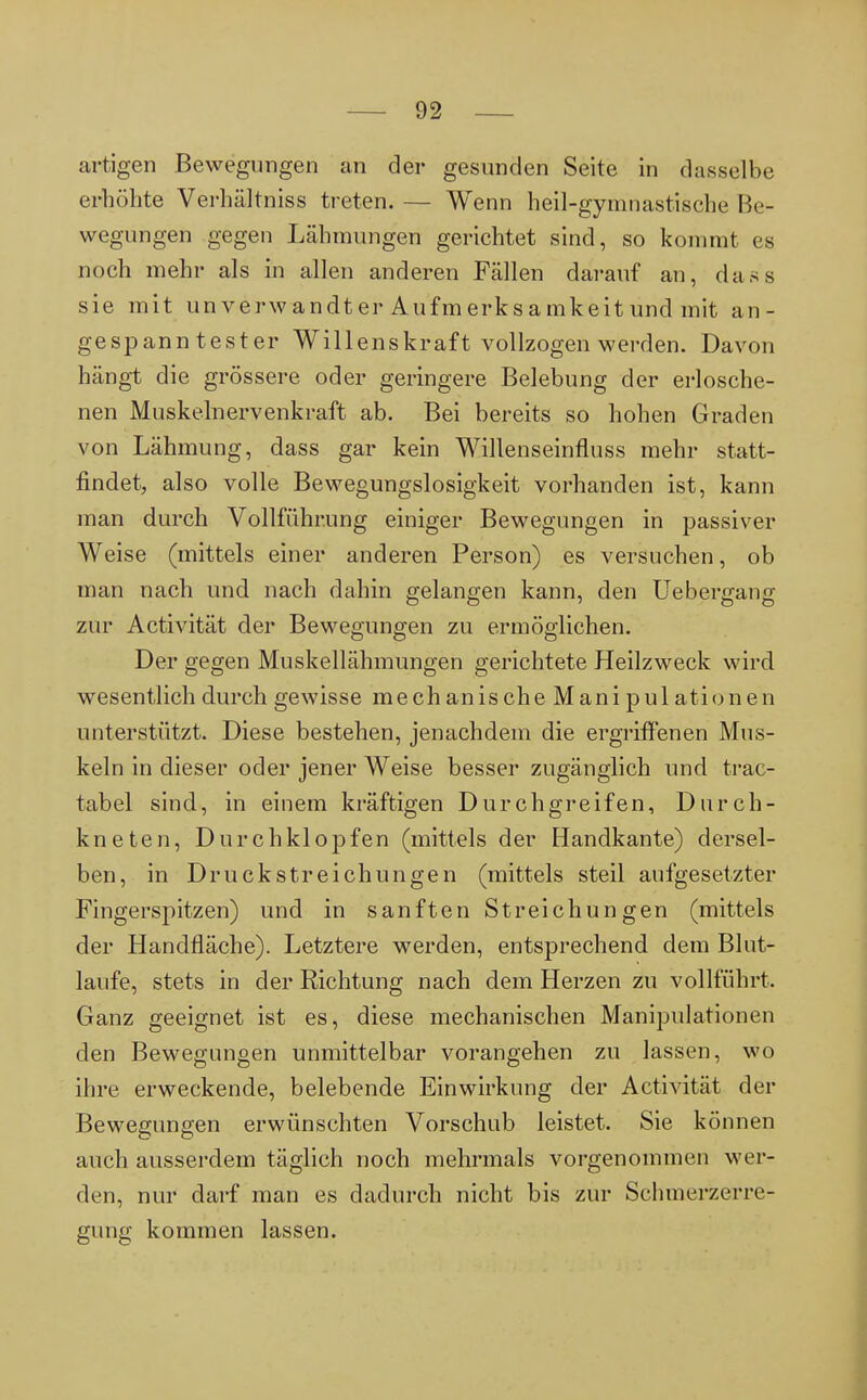 artigen Bewegungen an der gesunden Seite in dasselbe erhöhte Verhältnis^ treten. — Wenn heil-gymnastische Be- wegungen gegen Lähmungen gerichtet sind, so kommt es noch mehr als in allen anderen Fällen darauf an, dass sie mit unverwandter Aufmerksamkeitund mit an- gespanntester Willenskraft vollzogen werden. Davon hängt die grössere oder geringere Belebung der erlosche- nen Muskelnervenkraft ab. Bei bereits so hohen Graden von Lähmung, dass gar kein Willenseinfluss mehr statt- findet, also volle Bewegungslosigkeit vorhanden ist, kann man durch Vollführung einiger Bewegungen in passiver Weise (mittels einer anderen Person) es versuchen, ob man nach und nach dahin gelangen kann, den Uebergang zur Activität der Bewegungen zu ermöglichen. Der gegen Muskellähmungen gerichtete Heilzweck wird wesentlich durch gewisse mechanische Manipulationen unterstützt. Diese bestehen, jenachdem die ergriffenen Mus- keln in dieser oder jener Weise besser zugänglich und trac- tabel sind, in einem kräftigen Durchgreifen, Durch- kneten, Durch klopfen (mittels der Handkante) dersel- ben, in Druckstreichungen (mittels steil aufgesetzter Fingerspitzen) und in sanften Streichungen (mittels der Handfläche). Letztere werden, entsprechend dem Blut- laufe, stets in der Richtung nach dem Herzen zu vollführt. Ganz geeignet ist es, diese mechanischen Manipulationen den Bewegungen unmittelbar vorangehen zu lassen, wo ihre erweckende, belebende Einwirkung der Activität der Bewegungen erwünschten Vorschub leistet. Sie können auch ausserdem täglich noch mehrmals vorgenommen wer- den, nur darf man es dadurch nicht bis zur Schmerzerre- gung kommen lassen.