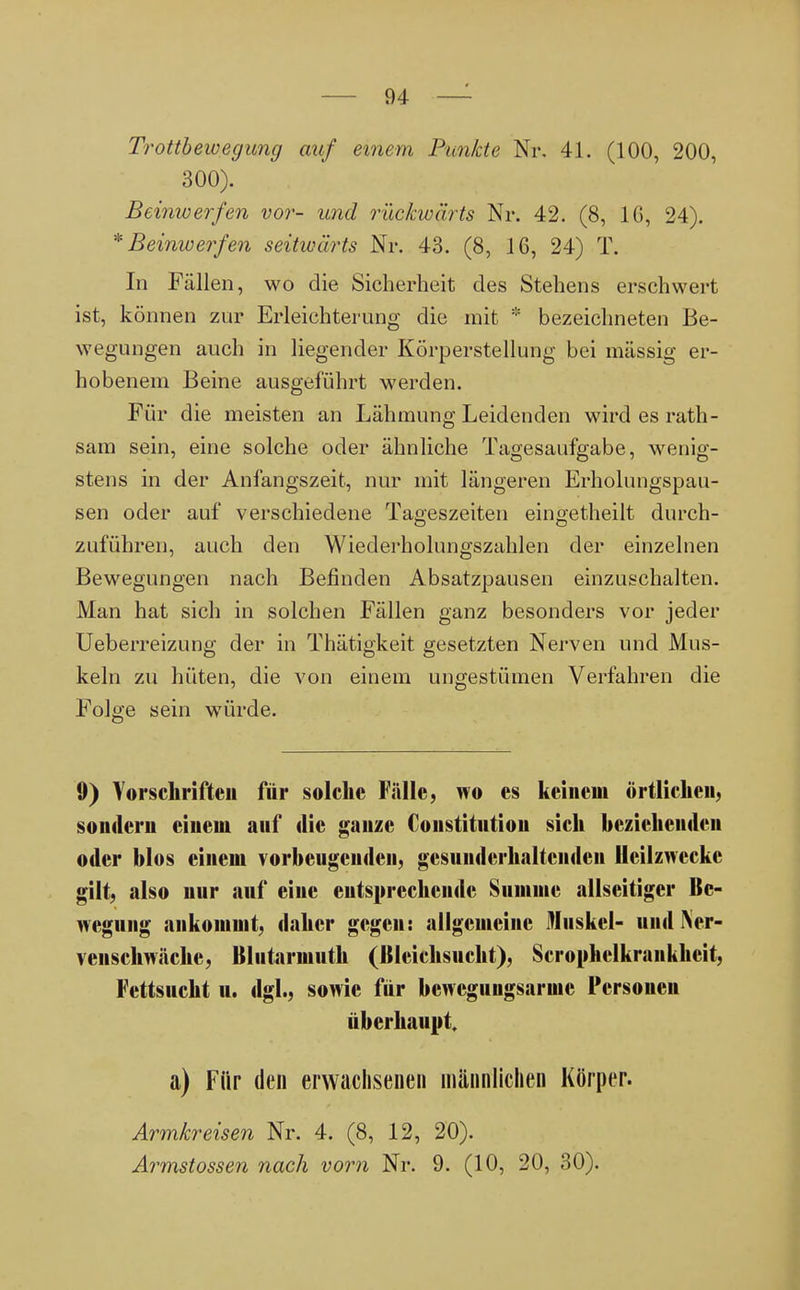 Trottbewegung auf einem Punkte Nr. 4L (100, 200, 300). Beinwerfen vor- und rückwärts Nr. 42. (8, IG, 24). * Beinwerfen seitwärts Nr. 43. (8, 16, 24) T. In Fällen, wo die Sicherheit des Stehens erschwert ist, können zur Erleichterung die mit * bezeichneten Be- wegungen auch in liegender Körperstellung bei mässig er- hobenem Beine ausgeführt werden. Für die meisten an Lähmung Leidenden wird es rath- sam sein, eine solche oder ähnliche Tagesaufgabe, wenig- stens in der Anfangszeit, nur mit längeren Erholungspau- sen oder auf verschiedene Tageszeiten eingetheilt durch- zuführen, auch den Wiederholungszahlen der einzelnen Bewegungen nach Befinden Absatzpausen einzuschalten. Man hat sich in solchen Fällen ganz besonders vor jeder Ueberreizung der in Thätigkeit gesetzten Nerven und Mus- keln zu hüten, die von einem ungestümen Verfahren die Folge sein würde. 9) Vorschriften für solche Fälle, wo es keinem örtlichen, sondern einem auf die ganze Constitution sich beziehenden oder blos einem vorbeugenden, gesunderhaltciiden Heilzwecke gilt, also nur auf eine entsprechende Summe allseitiger Be- wegung ankommt, daher gegen: allgemeine Muskel- und Ner- venschwäche, Blutarmuth (Bleichsucht), Scrophelkraiikkeit, Fettsucht u. dgl., sowie für bcwcguugsaruic Personen überhaupt a) Für den erwachsenen männlichen Körper. Armkreisen Nr. 4. (8, 12, 20). Armstossen nach vorn Nr. 9. (10, 20, 30).