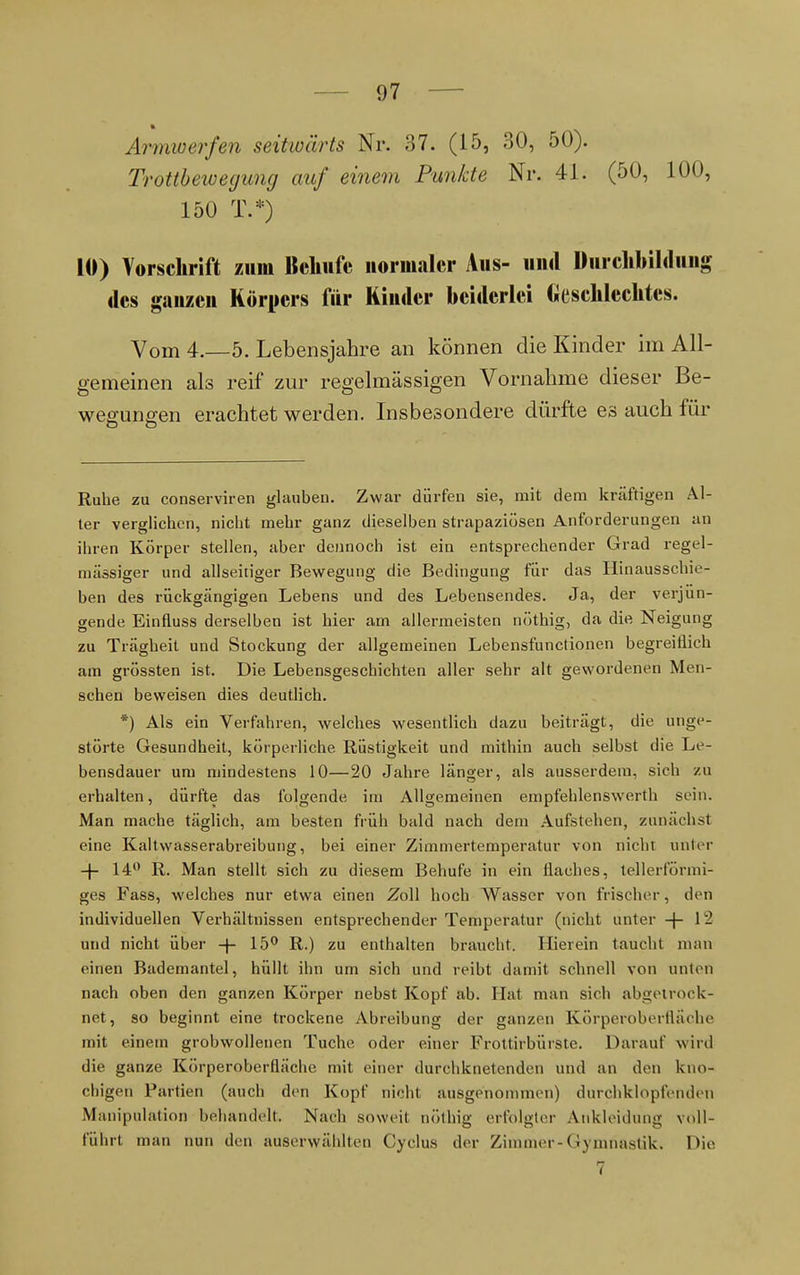 Armwerfen seitwärts Nr. 37. (15, 30, 50). Trottbeivegung auf einem Punkte Nr. 41. (50, 100, 150 T.*) 10) Vorschrift zum Behufe normaler Aus- und Durchbildung des ganzen Körpers für Kinder beiderlei Geschlechtes. Vom 4.-5. Lebensjahre an können die Kinder im All- gemeinen als reif zur regelmässigen Vornahme dieser Be- weaune;en erachtet werden. Insbesondere dürfte es auch für Ruhe zu conserviren glauben. Zwar dürfen sie, mit dem kräftigen Al- ter verglichen, nicht mehr ganz dieselben strapaziösen Anforderungen an ihren Körper stellen, aber dennoch ist ein entsprechender Grad regel- mässiger und allseitiger Bewegung die Bedingung für das Hinausschie- ben des rückgängigen Lebens und des Lebensendes. Ja, der verjün- gende Einfluss derselben ist hier am allermeisten nöthig, da die Neigung zu Trägheit und Stockung der allgemeinen Lebensfunctionen begreiflich am grössten ist. Die Lebensgeschichten aller sehr alt gewordenen Men- schen beweisen dies deutlich. *) Als ein Verfahren, welches wesentlich dazu beiträgt, die unge- störte Gesundheit, körperliche Rüstigkeit und mithin auch selbst die Le- bensdauer um mindestens 10—20 Jahre länger, als ausserdem, sich zu erhalten, dürfte das folgende im Allgemeinen empfehlenswert sein. Man mache täglich, am besten früh bald nach dem Aufstehen, zunächsl eine Kaltwasserabreibung, bei einer Zimmertemperatur von nicht unter -f- 14° R. Man stellt sich zu diesem Behufe in ein flaches, tellerförmi- ges Fass, welches nur etwa einen Zoll hoch Wasser von frischer, den individuellen Verhältnissen entsprechender Temperatur (nicht unter -j- 12 und nicht über -\- 15° R.) zu enthalten braucht. Hierein taucht man einen Bademantel, hüllt ihn um sich und reibt damit schnell von unten nach oben den ganzen Körper nebst Kopf ab. Hat man sich abgetrock- net, so beginnt eine trockene Abreibung der ganzen Körpei'oberfläche mit einem grobwollenen Tuche oder einer Frottirbürste. Darauf wird die ganze Körperoberfläche mit einer durchknetenden und an den kno- chigen Partien (auch den Kopf nicht ausgenommen) durchklopfenden Manipulation behandelt. Nach soweit nöthig erfolgter Ankleidung voll- führt man nun den auserwählten Cyclus der Zimmer-Gymnastik. Die 7