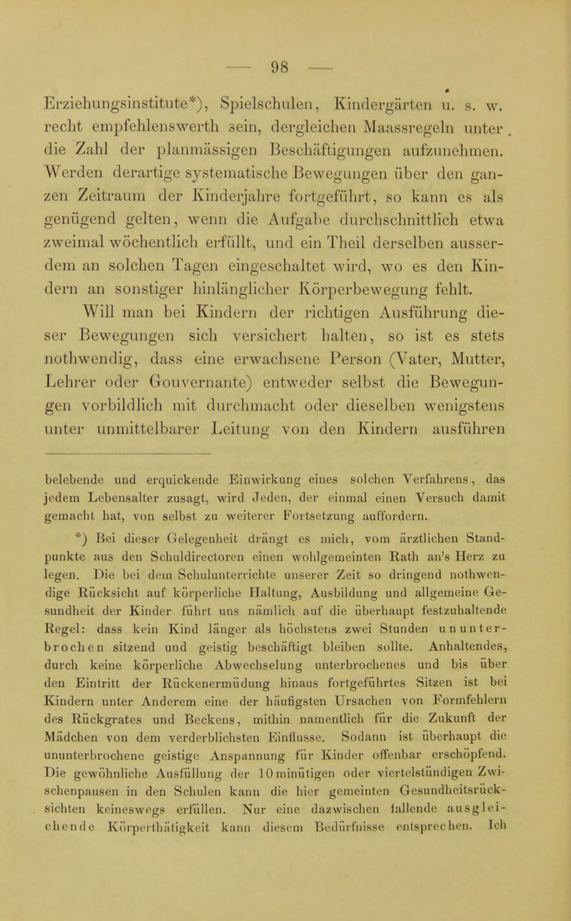 Erziehungsinstitute*), Spielschulen, Kindergärten u. s. w. recht empfehlenswerth sein, dergleichen Maassregeln unter. die Zahl der planmässigen Beschäftigungen aufzunehmen. Werden derartige systematische Bewegungen über den gan- zen Zeitraum der Kinderjahre fortgeführt, so kann es als genügend gelten, wenn die Aufgabe durchschnittlich etwa zweimal wöchentlich erfüllt, und ein Theil derselben ausser- dem an solchen Tagen eingeschaltet wird, wo es den Kin- dern an sonstiger hinlänglicher Körperbewegung fehlt. Will man bei Kindern der richtigen Ausführung die- ser Bewegungen sich versichert halten, so ist es stets nothwendig, dass eine erwachsene Person (Vater, Mutter, Lehrer oder Gouvernante) entweder selbst die Bewegun- gen vorbildlich mit durchmacht oder dieselben wenigstens unter unmittelbarer Leitung von den Kindern ausführen belebende und erquickende Einwirkung eines solchen Verfahrens, das jedem Lebensalter zusagt, wird Jeden, der einmal einen Versuch damit gemacht hat, von selbst zu weiterer Fortsetzung auffordern. *) Bei dieser Gelegenheit drängt es mich, vom ärztlichen Stand- punkte aus den Schuldirectoren einen wohlgemeinten Rath an's Herz zu legen. Die bei dem Schulunterrichte unserer Zeit so dringend nothwen- dige Rücksicht auf körperliche Haltung, Ausbildung und allgemeine Ge- sundheit der Kinder führt uns nämlich auf die überhaupt festzuhaltende Regel: dass kein Kind länger als höchstens zwei Stunden ununter- brochen sitzend und geistig beschäftigt bleiben sollte. Anhaltendes, durch keine körperliche Abwechselung unterbrochenes und bis über den Eintritt der Rückenermüdung hinaus fortgeführtes Sitzen ist bei Kindern unter Anderem eine der häufigsten Ursachen von Formfehlern des Rückgrates und Beckens, mithin namentlich für die Zukunft der Mädchen von dem verderblichsten Einflüsse. Sodann ist überhaupt die ununterbrochene geistige Anspannung für Kinder offenbar erschöpfend. Die gewöhnliche Ausfüllung der lOminütigen oder viertelstündigen Zwi- schenpausen in den Schulen kann die hier gemeinten Gesundheitsrück- sichten keineswegs erfüllen. Nur eine dazwischen fallende ausglei- chende Körperthätigkeit kann diesem Bedürfnisse entsprechen. Ich