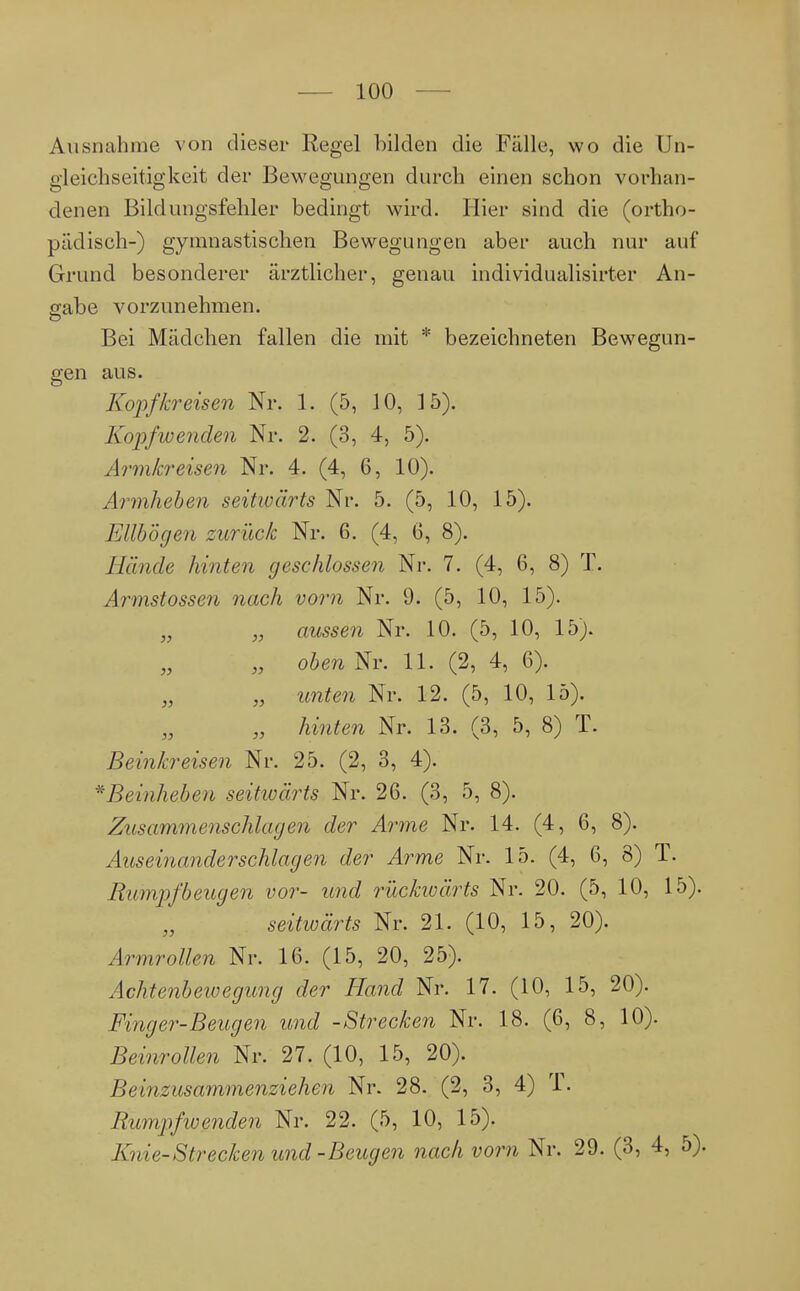 Ausnahme von dieser Regel bilden die Fälle, wo die Un- gleichseitig keit der Bewegungen durch einen schon vorhan- denen Bildlingsfehler bedingt wird. Hier sind die (ortho- pädisch-) gymnastischen Bewegungen aber auch nur auf Grund besonderer ärztlicher, genau individualisirter An- gabe vorzunehmen. Bei Mädchen fallen die mit * bezeichneten Bewegun- gen aus. Kopfkreisen Nr. 1. (5, 10, 15). Kopf wenden Nr. 2. (3, 4, 5). Armkreisen Nr. 4. (4, 6, 10). Armheben seitivärts Nr. 5. (5, 10, 15). Ellbogen zurück Nr. 6. (4, 6, 8). Jlande hinten geschlossen Nr. 7. (4, 6, 8) T. Armstossen nach vom Nr. 9. (5, 10, 15). „ „ aussen Nr. 10. (5, 10, 15). „ oben Nr. 11. (2, 4, 6). „ „ unten Nr. 12. (5, 10, 15). „ hinten Nr. 13. (3, 5, 8) T. Beinkreisen Nr. 25. (2, 3, 4). *Beinheben seitwärts Nr. 26. (3, 5, 8). Zusammenschlagen der Arme Nr. 14. (4, 6, 8). Auseinander schlagen der Arme Nr. 15. (4, 6, 8) T. Rumpfbeugen vor- und rückwärts Nr. 20. (5, 10, 15). seitwärts Nr. 21. (10, 15, 20). Armrollen Nr. 16. (15, 20, 25). Achtenbewegung der Hand Nr. 17. (10, 15, 20). Finger-Beugen und -Strecken Nr. 18. (6, 8, 10). Beinrollen Nr. 27. (10, 15, 20). Beinzusammenziehen Nr. 28. (2, 3, 4) f. Rumpfwenden Nr. 22. (5, 10, 15). Knie-Strecken und-Beugen nach vorn Nr. 29. (3, 4, 5).