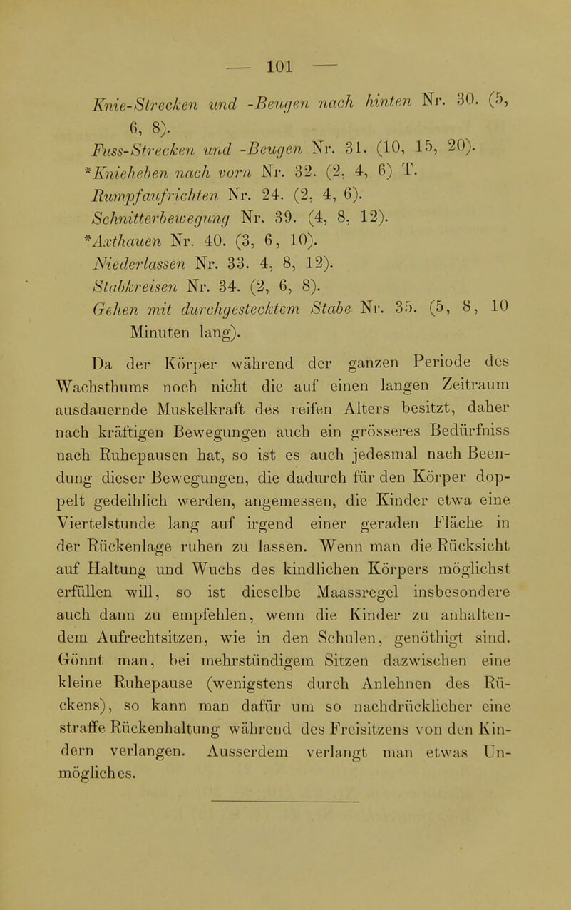 Knie-Strecken und -Beugen nach hinten Nr. 30. (5, 6, 8). Fuss-Strecken und -Beugen Nr. 31. (10, 15, 20). * Knieheben nach vorn Nr. 32. (2, 4, 6) T. Rumpfaufrichten Nr. 24. (2, 4, 6). Schnitterbewegung Nr. 39. (4, 8, 12). *Axthauen Nr. 40. (3, 6, 10). Niederlassen Nr. 33. 4, 8, 12). Stabkreisen Nr. 34. (2, 6, 8). Gehen mit durchgestecktem Stabe Nr. 35. (5, 8, 10 Minuten lang). Da der Körper während der ganzen Periode des Wachsthums noch nicht die auf einen langen Zeitraum ausdauernde Muskelkraft des reifen Alters besitzt, daher nach kräftigen Bewegungen auch ein grösseres Bedürfniss nach Ruhepausen hat, so ist es auch jedesmal nach Been- dung dieser Bewegungen, die dadurch für den Körper dop- pelt gedeihlich werden, angemessen, die Kinder etwa eine Viertelstunde lang auf irgend einer geraden Fläche in der Rückenlage ruhen zu lassen. Wenn man die Rücksicht auf Haltung und Wuchs des kindlichen Körpers möglichst erfüllen will, so ist dieselbe Maassregel insbesondere auch dann zu empfehlen, wenn die Kinder zu anhalten- dem Aufrechtsitzen, wie in den Schulen, genöthigt sind. Gönnt man, bei mehrstündigem Sitzen dazwischen eine kleine Ruhepause (wenigstens durch Anlehnen des Rü- ckens), so kann man dafür um so nachdrücklicher eine straffe Rückenhaltung während des Freisitzens von den Kin- dern verlangen. Ausserdem verlangt man etwas Un- mögliches.