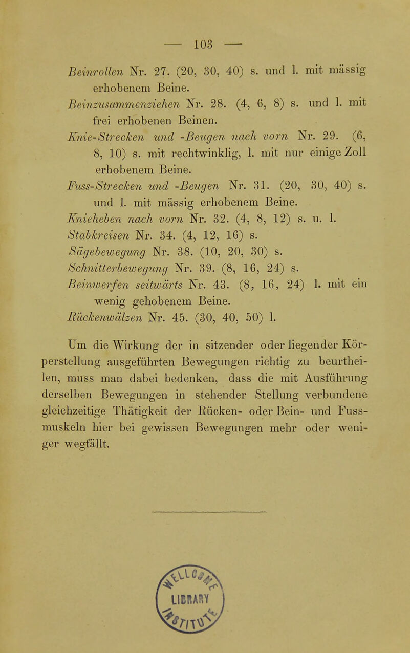 Beinrollen Nr. 27. (20, 30, 40) s. und 1. mit massig erhobenem Beine. Beinzusammenziehen Nr. 28. (4, 6, 8) s. und 1. mit frei erhobenen Beinen. Knie-Strecken und -Beugen nach vorn Nr. 29. (6, 8, 10) s. mit rechtwinklig, 1. mit nur einige Zoll erhobenem Beine. Fuss-Strecken und -Beugen Nr. 31. (20, 30, 40) s. und 1. mit massig erhobenem Beine. Knieheben nach vorn Nr. 32. (4, 8, 12) s. u. 1. Stabkreisen Nr. 34. (4, 12, 16) s. Sägebewegung Nr. 38. (10, 20, 30) s. Schnitterbewegung Nr. 39. (8, 16, 24) s. Beinwerfen seitwärts Nr. 43. (8, 16, 24) 1. mit ein wenig gehobenem Beine. Rückenwälzen Nr. 45. (30, 40, 50) 1. Um die Wirkung der in sitzender oder liegender Kör- perstellung ausgeführten Bewegungen richtig zu beurthei- len, muss man dabei bedenken, dass die mit Ausführung derselben Bewegungen in stehender Stellung verbundene gleichzeitige Thätigkeit der Rücken- oder Bein- und Fuss- muskeln hier bei gewissen Bewegungen mehr oder weni- ger wegfällt.