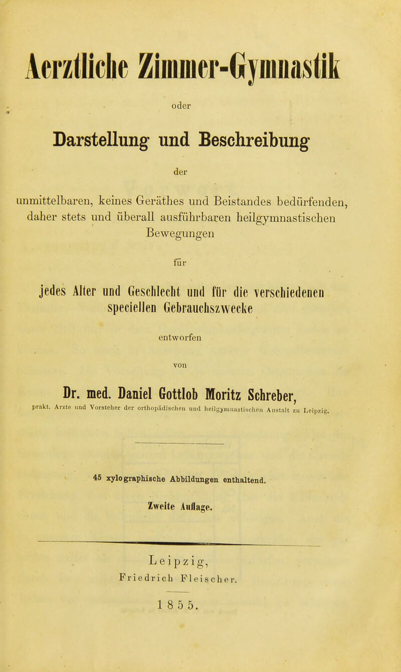 oder Darstellung und Beschreibung der unmittelbaren, keines Geräthes und Beistandes bedürfenden, daher stets und überall ausführbaren heilgymnastischen Bewegungen für jedes Alter und Geschlecht und für die verschiedenen speciellen Gebrauchszwecke entworfen von Dr. med. Daniel Gottlob Moritz Schreber, prakt. Arzte und Vorsteher der orthopädischen und heilgyiniiastischen Anstalt zu Leipz eipzig. 45 xylo graphische Abbildungen enthaltend. Zweite Auflage. Leipz ig, Friedrich Fleischer.