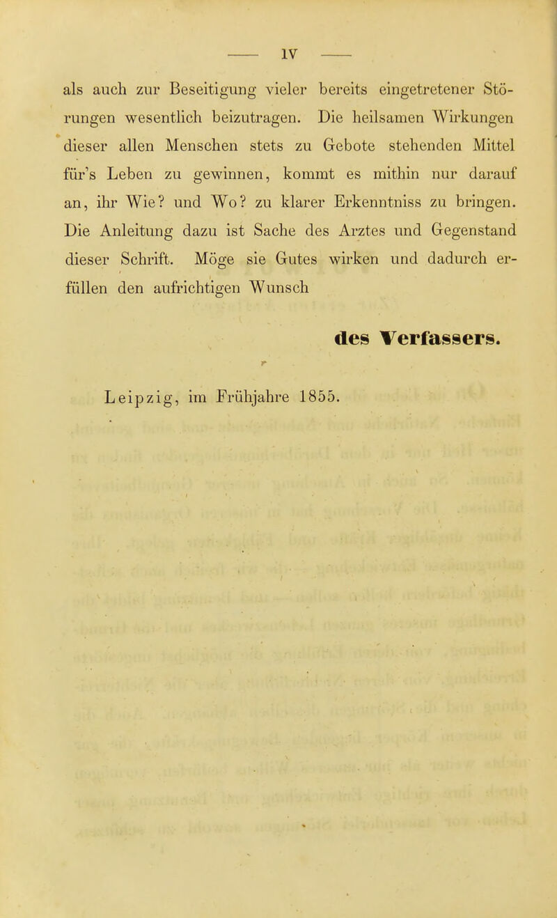 als auch zur Beseitigung vieler bereits eingetretener Stö- rungen wesentlich beizutragen. Die heilsamen Wirkungen dieser allen Menschen stets zu Gebote stehenden Mittel für's Leben zu gewinnen, kommt es mithin nur darauf an, ihr Wie? und Wo? zu klarer Erkenntniss zu bringen. Die Anleitung dazu ist Sache des Arztes und Gegenstand dieser Schrift. Möge sie Gutes wirken und dadurch er- füllen den aufrichtigen Wunsch des Verfassers. Leipzig, im Frühjahre 1855.