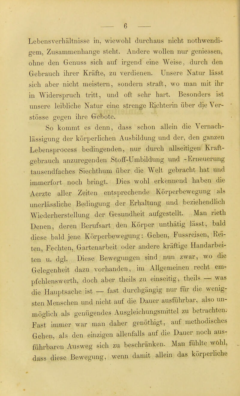 Lebensverhältnisse in, wiewohl durchaus nicht nothwendi- gem, Zusammenhange steht. Andere wollen nur gemessen, ohne den Genuss sich auf irgend eine Weise, durch den Gebrauch ihrer Kräfte, zu verdienen. Unsere Natur lässt sich aber nicht meistern, sondern straft, wo man mit ihr in Widerspruch tritt, und oft sehr hart. Besonders ist unsere leibliche Natur eine strenge Richterin über die Ver- stösse gegen ihre Gebote. So kommt es denn, dass schon allein die Vernach- lässigung der körperlichen Ausbildung und der, den ganzen Lebensprocess bedingenden, nur durch allseitigen Kraft- gebrauch anzuregenden Stoff-Umbildung und -Erneuerung tausendfaches Siechthum über die Welt gebracht hat und immerfort noch bringt. Dies wohl erkennend haben die Aerzte aller Zeiten entsprechende Körperbewegung als unerlässliche Bedingung der Erhaltung und beziehendlich Wiederherstellung der Gesundheit aufgestellt. Man rieth Denen, deren Berufsart den Körper unthätig lässt, bald diese bald jene Körperbewegung: Gehen, Fussreisen, Rei- ten, Fechten, Gartenarbeit oder andere kräftige Handarbei- ten u. dgl. Diese Bewegungen sind nun zwar, wo die Gelegenheit dazu vorhanden, im Allgemeinen recht em- pfehlenswerth, doch aber theils zu einseitig-, theils — was die Hauptsache ist — fast durchgängig nur für die wenig- sten Menschen und nicht auf die Dauer ausführbar, also un- möglich als genügendes Ausgleichungsmittel zu betrachten. Fast immer war man daher genöthigt, auf methodisches Gehen, als den einzigen allenfalls auf die Dauer noch aus- führbaren Ausweg sich zu beschränken. Man fühlte wohl, dass diese Bewegung, wenn damit allein das körperliche