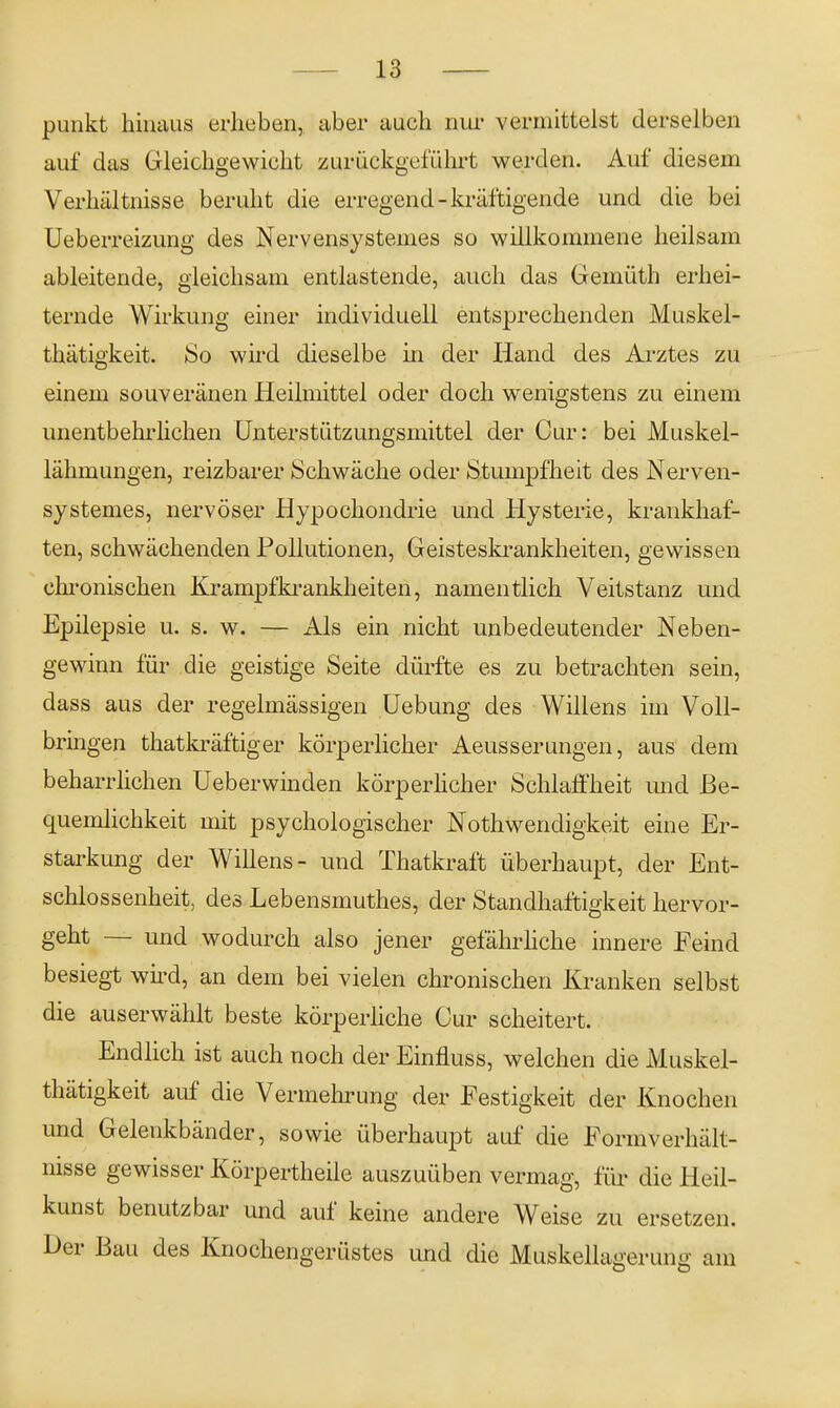 punkt hinaus erheben, aber auch nur vermittelst derselben auf das Gleichgewicht zurückgeführt werden. Auf diesem Verhältnisse beruht die erregend - kräftigende und die bei Ueberreizung des Nervensystemes so willkommene heilsam ableitende, gleichsam entlastende, auch das Gemüth erhei- ternde Wirkung einer individuell entsprechenden Muskel- thätigkeit. So wird dieselbe in der Hand des Arztes zu einem souveränen Heilmittel oder doch wenigstens zu einem unentbehrlichen Unterstützungsmittel der Cur: bei Muskel- lähmungen, reizbarer Schwäche oder Stumpfheit des Nerven- systemes, nervöser Hypochondrie und Hysterie, krankhaf- ten, schwächenden Pollutionen, Geisteskrankheiten, gewissen chronischen Krampfkrankheiten, namentlich Veitstanz und Epilepsie u. s. w. — Als ein nicht unbedeutender Neben- gewinn für die geistige Seite dürfte es zu betrachten sein, dass aus der regelmässigen Uebung des Willens im Voll- bringen thatkräftiger körperlicher Aeusserungen, aus dem beharrlichen Ueberwinden körperlicher Schlaffheit und Be- quemlichkeit mit psychologischer Nothwendigkeit eine Er- starkung der Willens- und Thatkraft überhaupt, der Ent- schlossenheit, des Lebensmuthes, der Standhaftigkeit hervor- geht — und wodurch also jener gefährliche innere Feind besiegt wird, an dem bei vielen chronischen Kranken selbst die auserwählt beste körperliche Our scheitert. Endlich ist auch noch der Einfluss, welchen die Muskel- thätigkeit auf die Vermehrung der Festigkeit der Knochen und Gelenkbänder, sowie überhaupt auf die Formverhält- nisse gewisser Körpertheile auszuüben vermag, für die Heil- kunst benutzbar und auf keine andere Weise zu ersetzen. Der Bau des Knochengerüstes und die Muskellagerung am