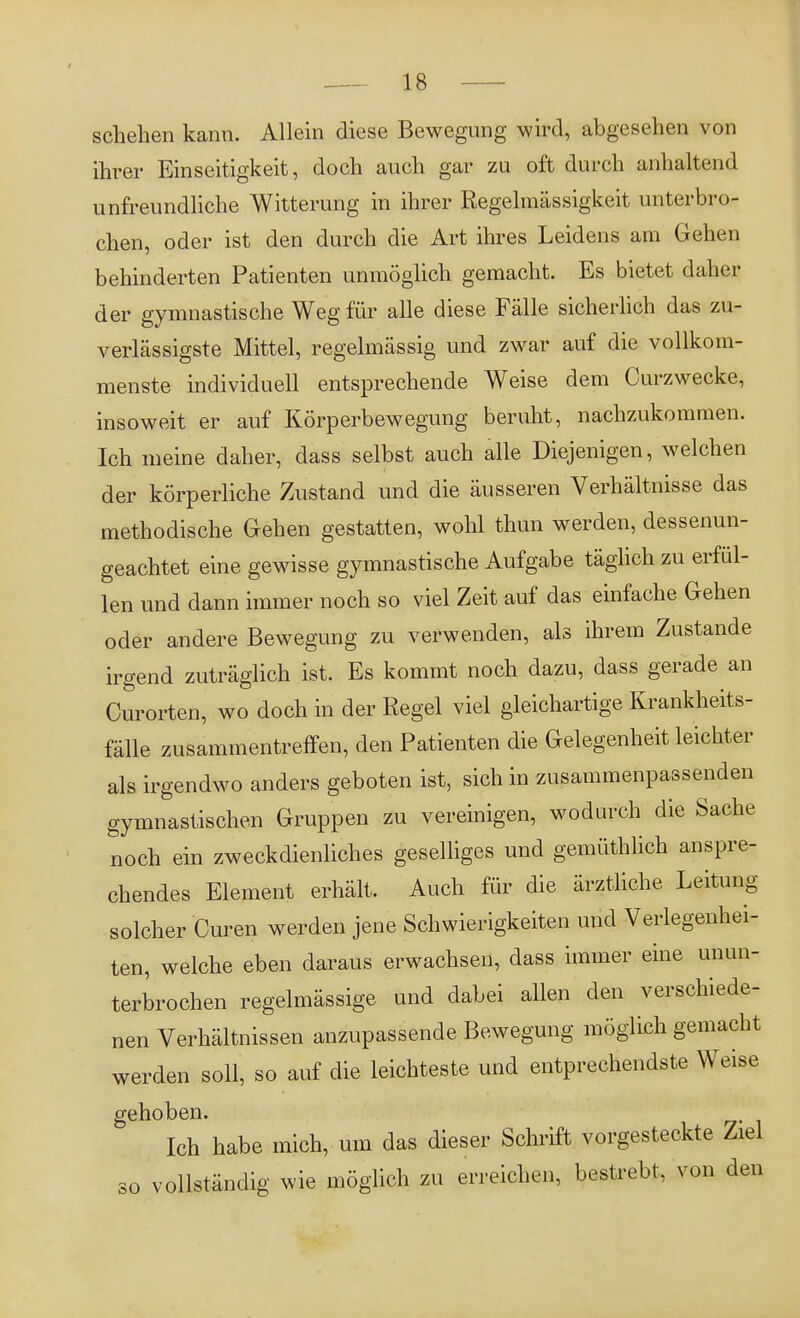 schehen kann. Allein diese Bewegung wird, abgesehen von ihrer Einseitigkeit, doch auch gar zu oft durch anhaltend unfreundliche Witterung in ihrer Regelmässigkeit unterbro- chen, oder ist den durch die Art ihres Leidens am Gehen behinderten Patienten unmöglich gemacht. Es bietet daher der gymnastische Weg für alle diese Fälle sicherlich das zu- verlässigste Mittel, regelmässig und zwar auf die vollkom- menste individuell entsprechende Weise dem Curzwecke, insoweit er auf Körperbewegung beruht, nachzukommen. Ich meine daher, dass selbst auch alle Diejenigen, welchen der körperliche Zustand und die äusseren Verhältnisse das methodische Gehen gestatten, wohl thun werden, dessenun- geachtet eine gewisse gymnastische Aufgabe täglich zu erfül- len und dann immer noch so viel Zeit auf das einfache Gehen oder andere Bewegung zu verwenden, als ihrem Zustande irgend zuträglich ist. Es kommt noch dazu, dass gerade an Curorten, wo doch in der Regel viel gleichartige Krankheits- fälle zusammentreffen, den Patienten die Gelegenheit leichter als irgendwo anders geboten ist, sich in zusammenpassenden gymnastischen Gruppen zu vereinigen, wodurch die Sache noch ein zweckdienliches geselliges und gemüthlich anspre- chendes Element erhält. Auch für die ärztliche Leitung solcher Curen werden jene Schwierigkeiten und Verlegenhei- ten, welche eben daraus erwachsen, dass immer eine unun- terbrochen regelmässige und dabei allen den verschiede- nen Verhältnissen anzupassende Bewegung möglich gemacht werden soll, so auf die leichteste und entprechendste Weise gehoben. Ich habe mich, um das dieser Schrift vorgesteckte Ziel so vollständig wie möglich zu erreichen, bestrebt, von den