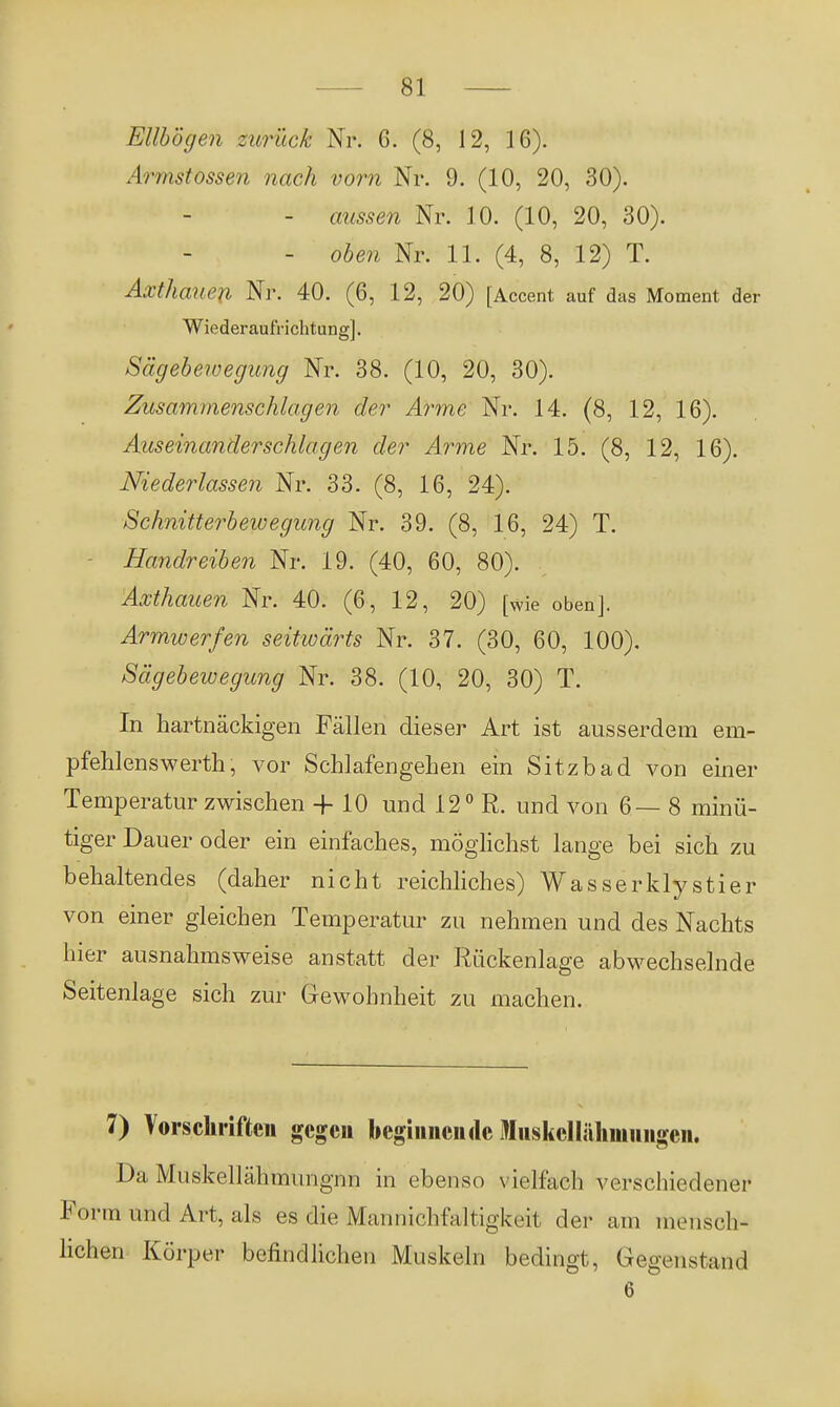 Ellbogen zurück Nr. G. (8, 12, 16). Armstossen nach vorn Nr. 9. (10, 20, 30). - aussen Nr. 10. (10, 20, 30). - oben Nr. 11. (4, 8, 12) T. Axthauen Nr. 40. (6, 12, 20) [Accent auf das Moment der Wiederaufrichtung]. Sägebewegung Nr. 38. (10, 20, 30). Zusammenschlagen der Arme Nr. 14. (8, 12, 16). Auseinanderschlagen der Arme Nr. 15. (8, 12, 16). Niederlassen Nr. 33. (8, 16, 24). Schnitterbewegung Nr. 39. (8, 16, 24) T. Handreiben Nr. 19. (40, 60, 80). Axthauen Nr. 40. (6, 12, 20) [wie oben]. Armwerfen seitwärts Nr. 37. (30, 60, 100). Sägebewegung Nr. 38. (10, 20, 30) T. In hartnäckigen Fällen dieser Art ist ausserdem em- pfehlenswerth, vor Schlafengehen ein Sitzbad von einer Temperatur zwischen -f 10 und 12° R. und von 6— 8 minü- tiger Dauer oder ein einfaches, möglichst lange bei sich zu behaltendes (daher nicht reichliches) Wasserklystier von einer gleichen Temperatur zu nehmen und des Nachts hier ausnahmsweise anstatt der Rückenlage abwechselnde Seitenlage sich zur Gewohnheit zu machen. 7) Vorschriften gegen beginnende Iiiskclliilimiuigen. Da Muskellähmungnn in ebenso vielfach verschiedener Form und Art, als es die Mannichfaltigkeit der am mensch- lichen Körper befindlichen Muskeln bedingt, Gegenstand 6 '