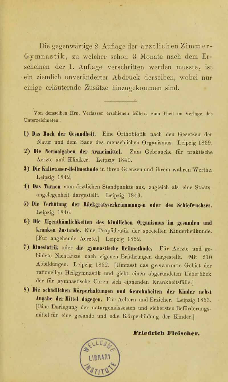 Die gegenwärtige 2. Anfinge der ärztlichenZimmer- Gymnastik, zu welcher schon 3 Monate nach dem Er- scheinen der 1. Auflage verschritten werden musste, ist ein ziemlich unveränderter Abdruck derselben, wobei nur einige erläuternde Zusätze hinzugekommen sind. Von demselben Hrn. Verfasser erschienen früher, zum Theil im Verlage des Unterzeichneten: 1) Das Buch der Gesundheit. Eine Orthobiotik nach den Gesetzen der Natur und dem Baue des menschlichen Organismus. Leipzig 1839. 2) Die Normalgaben der Arzneimittel. Zum Gebrauche für praktische; Aerzte und Kliniker. Leipzig 1840. 3) Die Haltwasser-Heilmethode in ihren Grenzen und ihrem wahren Werthe. Leipzig 1842. 4) Das Turnen vom ärztlichen Standpunkte aus, zugleich als eine Staats- angelegenheit dargestellt. Leipzig 1843. 5) Die Verhütung der Mckgratsverkrünimungen oder des Schiefwuchses. Leipzig 1846. 6) Die Eigeuthüuilichkeiten des kindlichen Organismus im gesunden und kranken Zustande. Eine Propädeutik der speciellen Kinderheilkunde. [Eür angehende Aerzte.] Leipzig 1852. 7) Rinesiatrik oder die gymnastische Heilmethode. Für Aerzte und ge- bildete Nichtärzte nach eigenen Erfahrungen dargestellt. Mit 210 Abbildungen. Leipzig 1852. [Umfasst das gesammte Gebiet der rationellen Heilgymnastik und giebt einen abgerundeten Ueberblick der für gymnasiische Curen sich eignenden Krankheitsfälle.] 8) Die schädlichen Körperhaltungen und Gewohnheiten der Kinder nebst Angabe der Mittel dagegen. Für Aeltern und Erzieher. Leipzig 1853. [Eine Darlegung der naturgemässesten und sichersten Beförderungs- mittel für eine gesunde und edle Körperbildung der Kinder.] Friedrich Fleischer.