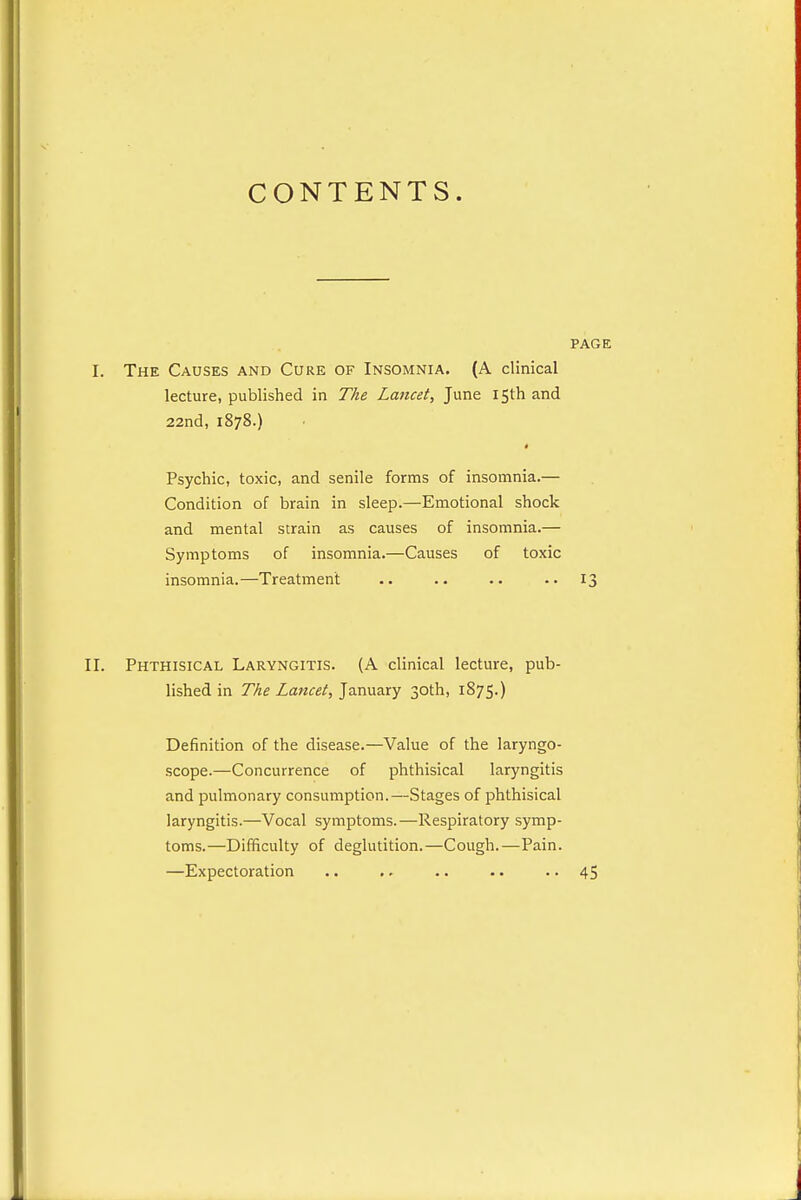 CONTENTS. PAGE I. The Causes and Cure of Insomnia. (A clinical lecture, published in The Lancet, June 15th and 22nd, 1878.) Psychic, toxic, and senile forms of insomnia.— Condition of brain in sleep.—Emotional shock and mental strain as causes of insomnia.— Symptoms of insomnia.—Causes of toxic insomnia.—Treatment .. .. 13 II. Phthisical Laryngitis. (A clinical lecture, pub- lished in The Lancet, January 30th, 1875.) Definition of the disease.—Value of the laryngo- scope.—Concurrence of phthisical laryngitis and pulmonary consumption.—Stages of phthisical laryngitis.—Vocal symptoms.—Respiratory symp- toms.—Difficulty of deglutition.—Cough.—Pain. —Expectoration .. .. .. .. • • 45