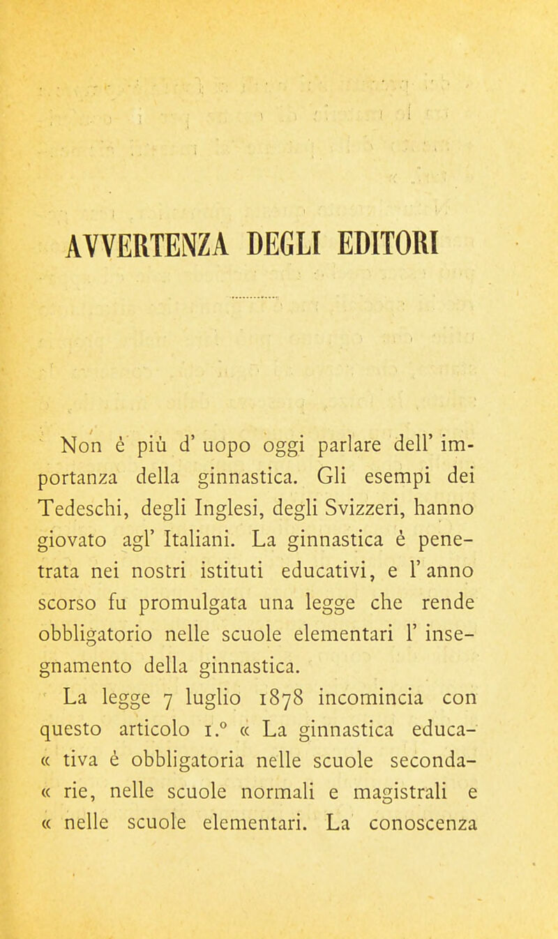 AVVERTENZA DEGLI EDITORI Non è più d' uopo oggi parlare dell' im- portanza della ginnastica. Gli esempi dei Tedeschi, degli Inglesi, degli Svizzeri, hanno giovato agi' Italiani. La ginnastica è pene- trata nei nostri istituti educativi, e l'anno scorso fu promulgata una legge che rende obbligatorio nelle scuole elementari 1' inse- gnamento della ginnastica. La legge 7 luglio 1878 incomincia con questo articolo i.^ « La ginnastica educa- « tiva è obbligatoria nelle scuole seconda- « rie, nelle scuole normali e magistrali e « nelle scuole elementari. La conoscenza