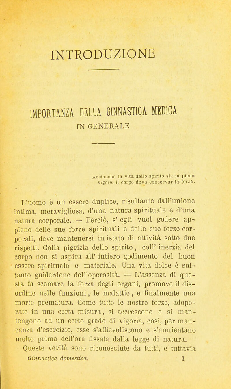 INTRODUZIONE IMPORTANZA DELLA GINNASTICA MEDICA IN GENERALE Acciocché la vita dello spirito sia in pieno vigore, il corpo deve conservar la forza. L'uomo è un essere duplice, risultante dall'unione intima, meravigliosa, d'una natura spirituale e d'una natura corporale. — Perciò, s' egli vuol godere ap- pieno delle sue forze spirituali e delle sue forze cor- porali, devo mantenersi in istato di attività sotto due rispetti. Colla pigrizia dello spirito, coli' inerzia del corpo non si aspira all' intiero godimento del buon essere spirituale e materiale. Una vita dolce è sol- tanto guiderdone dell'operosità. — L'assenza di que- sta fa scemare la forza degli organi, promove il dis- ordine nelle funzioni, le malattie, e finalmente una morte prematura. Come tutte le nostre forze, adope- rate in una certa misura, si accrescono e si man- tengono ad un certo grado di vigorìa, cosi, per man- canza d'esercizio, esse s'affievoliscono e s'annientano molto prima dell'ora fissata dalla legge di natura. Queste verità sono riconosciute da tutti, e tuttavia