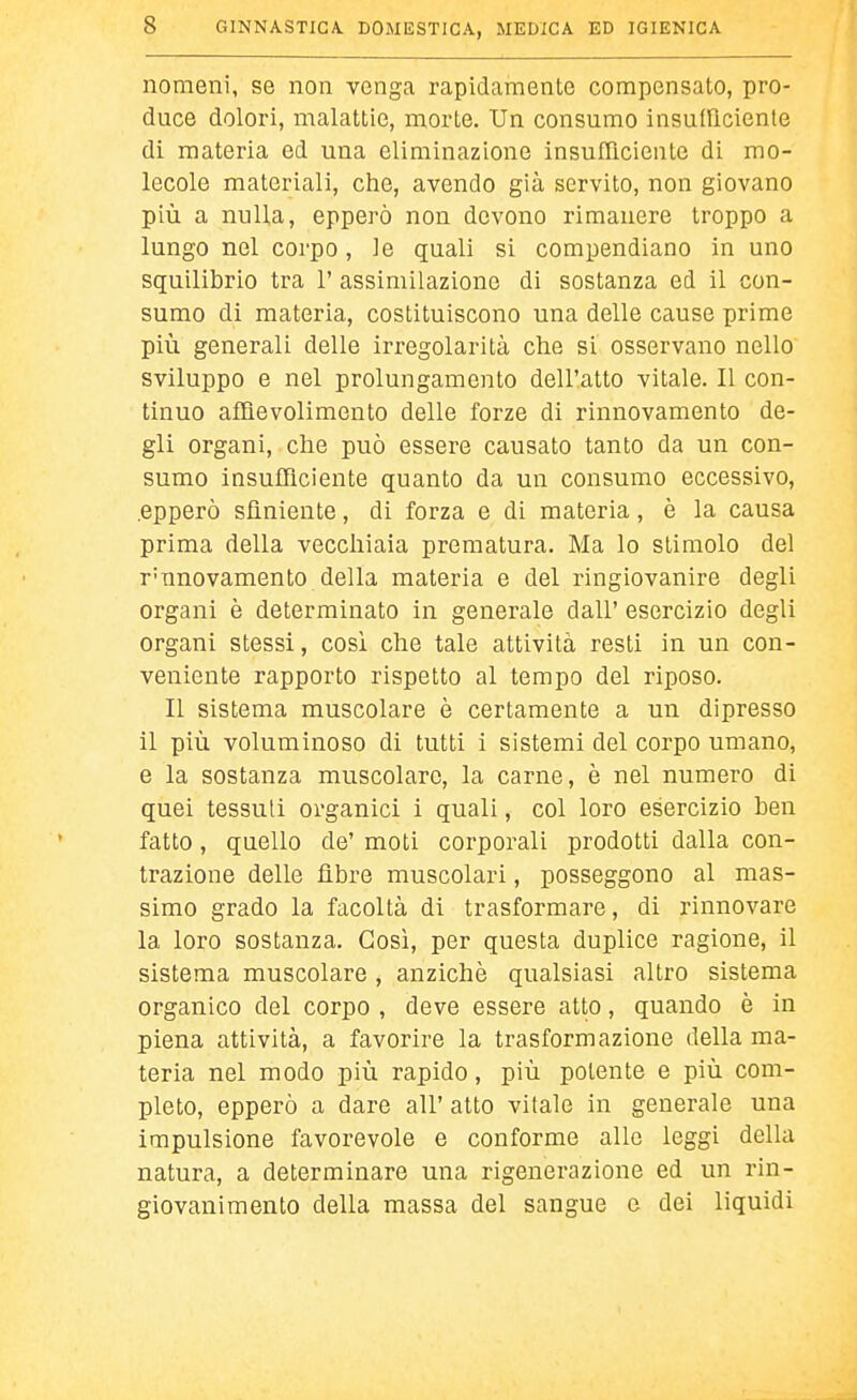 nomeni, se non venga rapidamente compensato, pro- duce dolori, malattie, morte. Un consumo insufficiente di materia ed una eliminazione insufficiente di mo- lecole materiali, che, avendo già servito, non giovano più a nulla, opperò non devono rimanere troppo a lungo nel corpo, le quali si compendiano in uno squilibrio tra 1' assimilazione di sostanza ed il con- sumo di materia, costituiscono una delle cause prime più generali delle irregolarità che si osservano nello sviluppo e nel prolungamento dell'atto vitale. Il con- tinuo aflQevolimento delle forze di rinnovamento de- gli organi, che può essere causato tanto da un con- sumo insufflciente quanto da un consumo eccessivo, .epperò sfìniente, di forza e di materia, è la causa prima della vecchiaia prematura. Ma lo stimolo del r'nnovamento della materia e del ringiovanire degli organi è determinato in generale dall' esercizio degli organi stessi, cosi che tale attività resti in un con- veniente rapporto rispetto al tempo del riposo. Il sistema muscolare è certamente a un dipresso il più voluminoso di tutti i sistemi del corpo umano, e la sostanza muscolare, la carne, è nel numero di quei tessuti organici i quali, col loro esercizio ben fatto, quello de' moti corporali prodotti dalla con- trazione delle fibre muscolari, posseggono al mas- simo grado la facoltà di trasformare, di rinnovare la loro sostanza. Così, per questa duplice ragione, il sistema muscolare , anziché qualsiasi altro sistema organico del corpo , deve essere atto, quando è in piena attività, a favorire la trasformazione della ma- teria nel modo più rapido, più potente e più com- pleto, epperò a dare all' atto vitale in generale una impulsione favorevole e conforme alle leggi della natura, a determinare una rigenerazione ed un rin- giovanimento della massa del sangue e dei liquidi